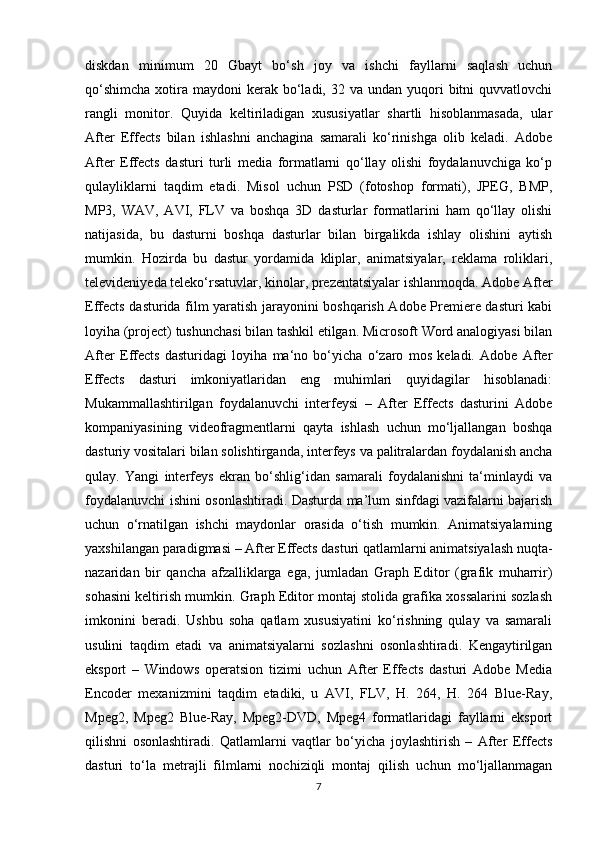 diskdan   minimum   20   Gbayt   bo‘sh   joy   va   ishchi   fayllarni   saqlash   uchun
qo‘shimcha   xotira  maydoni  kerak  bo‘ladi,  32 va  undan yuqori  bitni   quvvatlovchi
rangli   monitor.   Quyida   keltiriladigan   xususiyatlar   shartli   hisoblanmasada,   ular
After   Effects   bilan   ishlashni   anchagina   samarali   ko‘rinishga   olib   keladi.   Adobe
After   Effects   dasturi   turli   media   formatlarni   qo‘llay   olishi   foydalanuvchiga   ko‘p
qulayliklarni   taqdim   etadi.   Misol   uchun   PSD   (fotoshop   formati),   JPEG,   BMP,
MP3,   WAV,   AVI,   FLV   va   boshqa   3D   dasturlar   formatlarini   ham   qo‘llay   olishi
natijasida,   bu   dasturni   boshqa   dasturlar   bilan   birgalikda   ishlay   olishini   aytish
mumkin.   Hozirda   bu   dastur   yordamida   kliplar,   animatsiyalar,   reklama   roliklari,
televideniyeda teleko‘rsatuvlar, kinolar, prezentatsiyalar ishlanmoqda. Adobe After
Effects dasturida film yaratish jarayonini boshqarish Adobe Premiere dasturi kabi
loyiha (project) tushunchasi bilan tashkil etilgan. Microsoft Word analogiyasi bilan
After   Effects   dasturidagi   loyiha   ma‘no   bo‘yicha   o‘zaro   mos   keladi.   Adobe   After
Effects   dasturi   imkoniyatlaridan   eng   muhimlari   quyidagilar   hisoblanadi:
Mukammallashtirilgan   foydalanuvchi   interfeysi   –   After   Effects   dasturini   Adobe
kompaniyasining   videofragmentlarni   qayta   ishlash   uchun   mo‘ljallangan   boshqa
dasturiy vositalari bilan solishtirganda, interfeys va palitralardan foydalanish ancha
qulay.   Yangi   interfeys   ekran   bo‘shlig‘idan   samarali   foydalanishni   ta‘minlaydi   va
foydalanuvchi ishini osonlashtiradi. Dasturda ma’lum sinfdagi vazifalarni bajarish
uchun   o‘rnatilgan   ishchi   maydonlar   orasida   o‘tish   mumkin.   Animatsiyalarning
yaxshilangan paradigmasi – After Effects dasturi qatlamlarni animatsiyalash nuqta-
nazaridan   bir   qancha   afzalliklarga   ega,   jumladan   Graph   Editor   (grafik   muharrir)
sohasini keltirish mumkin. Graph Editor montaj stolida grafika xossalarini sozlash
imkonini   beradi.   Ushbu   soha   qatlam   xususiyatini   ko‘rishning   qulay   va   samarali
usulini   taqdim   etadi   va   animatsiyalarni   sozlashni   osonlashtiradi.   Kengaytirilgan
eksport   –   Windows   operatsion   tizimi   uchun   After   Effects   dasturi   Adobe   Media
Encoder   mexanizmini   taqdim   etadiki,   u   AVI,   FLV,   H.   264,   H.   264   Blue-Ray,
Mpeg2,   Mpeg2   Blue-Ray,   Mpeg2-DVD,   Mpeg4   formatlaridagi   fayllarni   eksport
qilishni   osonlashtiradi.   Qatlamlarni   vaqtlar   bo‘yicha   joylashtirish   –   After   Effects
dasturi   to‘la   metrajli   filmlarni   nochiziqli   montaj   qilish   uchun   mo‘ljallanmagan
7 