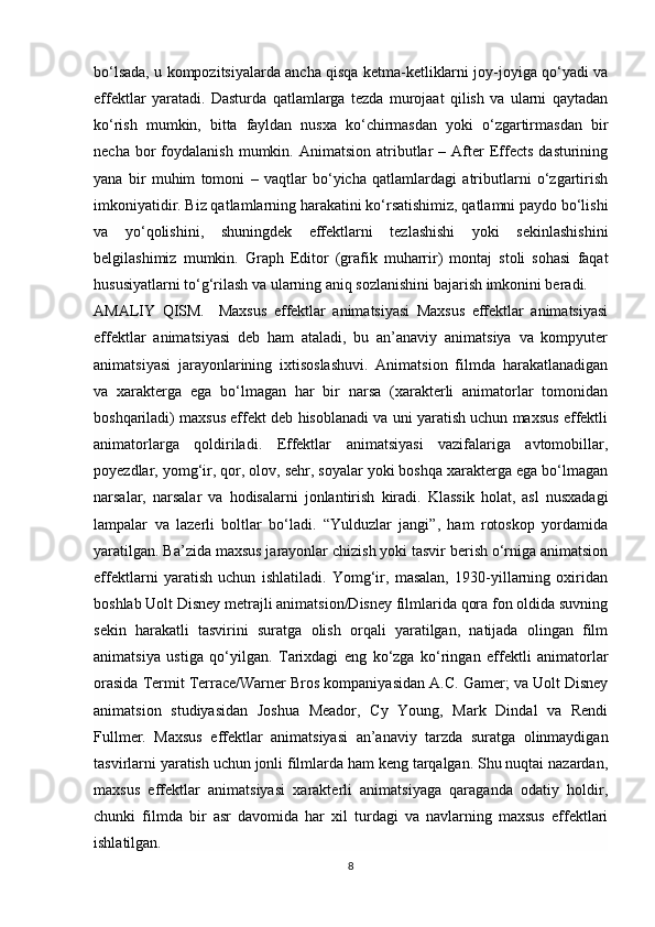 bo‘lsada, u kompozitsiyalarda ancha qisqa ketma-ketliklarni joy-joyiga qo‘yadi va
effektlar   yaratadi.   Dasturda   qatlamlarga   tezda   murojaat   qilish   va   ularni   qaytadan
ko‘rish   mumkin,   bitta   fayldan   nusxa   ko‘chirmasdan   yoki   o‘zgartirmasdan   bir
necha  bor   foydalanish  mumkin.  Animatsion  atributlar  –  After   Effects  dasturining
yana   bir   muhim   tomoni   –   vaqtlar   bo‘yicha   qatlamlardagi   atributlarni   o‘zgartirish
imkoniyatidir. Biz qatlamlarning harakatini ko‘rsatishimiz, qatlamni paydo bo‘lishi
va   yo‘qolishini,   shuningdek   effektlarni   tezlashishi   yoki   sekinlashishini
belgilashimiz   mumkin.   Graph   Editor   (grafik   muharrir)   montaj   stoli   sohasi   faqat
hususiyatlarni to‘g‘rilash va ularning aniq sozlanishini bajarish imkonini beradi.
AMALIY   QISM.     Maxsus   effektlar   animatsiyasi   Maxsus   effektlar   animatsiyasi
effektlar   animatsiyasi   deb   ham   ataladi,   bu   an’anaviy   animatsiya   va   kompyuter
animatsiyasi   jarayonlarining   ixtisoslashuvi.   Animatsion   filmda   harakatlanadigan
va   xarakterga   ega   bo‘lmagan   har   bir   narsa   (xarakterli   animatorlar   tomonidan
boshqariladi) maxsus effekt deb hisoblanadi va uni yaratish uchun maxsus effektli
animatorlarga   qoldiriladi.   Effektlar   animatsiyasi   vazifalariga   avtomobillar,
poyezdlar, yomg‘ir, qor, olov, sehr, soyalar yoki boshqa xarakterga ega bo‘lmagan
narsalar,   narsalar   va   hodisalarni   jonlantirish   kiradi.   Klassik   holat,   asl   nusxadagi
lampalar   va   lazerli   boltlar   bo‘ladi.   “Yulduzlar   jangi”,   ham   rotoskop   yordamida
yaratilgan. Ba’zida maxsus jarayonlar chizish yoki tasvir berish o‘rniga animatsion
effektlarni   yaratish   uchun   ishlatiladi.   Yomg‘ir,   masalan,   1930-yillarning   oxiridan
boshlab Uolt Disney metrajli animatsion/Disney filmlarida qora fon oldida suvning
sekin   harakatli   tasvirini   suratga   olish   orqali   yaratilgan,   natijada   olingan   film
animatsiya   ustiga   qo‘yilgan.   Tarixdagi   eng   ko‘zga   ko‘ringan   effektli   animatorlar
orasida Termit Terrace/Warner Bros kompaniyasidan A.C. Gamer; va Uolt Disney
animatsion   studiyasidan   Joshua   Meador,   Cy   Young,   Mark   Dindal   va   Rendi
Fullmer.   Maxsus   effektlar   animatsiyasi   an’anaviy   tarzda   suratga   olinmaydigan
tasvirlarni yaratish uchun jonli filmlarda ham keng tarqalgan. Shu nuqtai nazardan,
maxsus   effektlar   animatsiyasi   xarakterli   animatsiyaga   qaraganda   odatiy   holdir,
chunki   filmda   bir   asr   davomida   har   xil   turdagi   va   navlarning   maxsus   effektlari
ishlatilgan.
8 