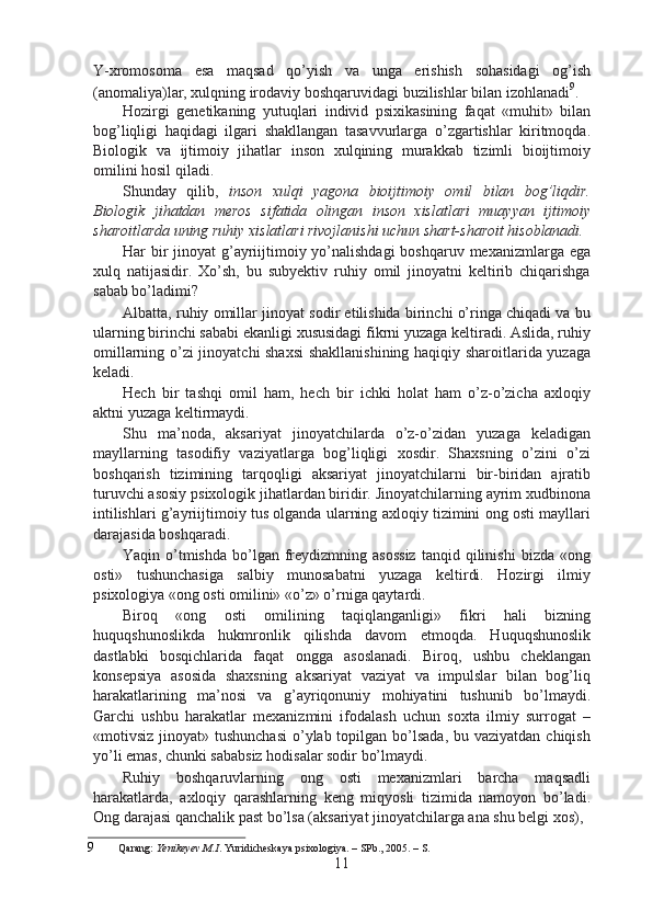 Y-xromosoma   esa   maqsad   qo’yish   va   unga   erishish   sohasidagi   og’ish
(anomaliya)lar, xulqning irodaviy boshqaruvidagi buzilishlar bilan izohlanadi 9
.
Hozirgi   genetikaning   yutuqlari   individ   psixikasining   faqat   «muhit»   bilan
bog’liqligi   haqidagi   ilgari   shakllangan   tasavvurlarga   o’zgartishlar   kiritmoqda.
Biologik   va   ijtimoiy   jihatlar   inson   xulqining   murakkab   tizimli   bioijtimoiy
omilini hosil qiladi.
Shunday   qilib,   inson   xulqi   yagona   bioijtimoiy   omil   bilan   bog’liqdir.
Biologik   jihatdan   meros   sifatida   olingan   inson   xislatlari   muayyan   ijtimoiy
sharoitlarda uning ruhiy xislatlari rivojlanishi uchun shart-sharoit hisoblanadi.
Har bir jinoyat  g’ayriijtimoiy yo’nalishdagi  boshqaruv mexanizmlarga ega
xulq   natijasidir.   Xo’sh,   bu   subyektiv   ruhiy   omil   jinoyatni   keltirib   chiqarishga
sabab bo’ladimi?
Albatta, ruhiy omillar jinoyat sodir etilishida birinchi o’ringa chiqadi va bu
ularning birinchi sababi ekanligi xususidagi fikrni yuzaga keltiradi. Aslida, ruhiy
omillarning o’zi jinoyatchi shaxsi  shakllanishining haqiqiy sharoitlarida yuzaga
keladi.
Hech   bir   tashqi   omil   ham,   hech   bir   ichki   holat   ham   o’z-o’zicha   axloqiy
aktni yuzaga keltirmaydi.
Shu   ma’noda,   aksariyat   jinoyatchilarda   o’z-o’zidan   yuzaga   keladigan
mayllarning   tasodifiy   vaziyatlarga   bog’liqligi   xosdir.   Shaxsning   o’zini   o’zi
boshqarish   tizimining   tarqoqligi   aksariyat   jinoyatchilarni   bir-biridan   ajratib
turuvchi asosiy psixologik jihatlardan biridir. Jinoyatchilarning ayrim xudbinona
intilishlari g’ayriijtimoiy tus olganda ularning axloqiy tizimini ong osti mayllari
darajasida boshqaradi.
Yaqin  o’tmishda   bo’lgan   freydizmning  asossiz   tanqid  qilinishi   bizda  «ong
osti»   tushunchasiga   salbiy   munosabatni   yuzaga   keltirdi.   Hozirgi   ilmiy
psixologiya «ong osti omilini» «o’z» o’rniga qaytardi.
Biroq   «ong   osti   omilining   taqiqlanganligi»   fikri   hali   bizning
huquqshunoslikda   hukmronlik   qilishda   davom   etmoqda.   Huquqshunoslik
dastlabki   bosqichlarida   faqat   ongga   asoslanadi.   Biroq,   ushbu   cheklangan
konsepsiya   asosida   shaxsning   aksariyat   vaziyat   va   impulslar   bilan   bog’liq
harakatlarining   ma’nosi   va   g’ayriqonuniy   mohiyatini   tushunib   bo’lmaydi.
Garchi   ushbu   harakatlar   mexanizmini   ifodalash   uchun   soxta   ilmiy   surrogat   –
«motivsiz jinoyat» tushunchasi  o’ylab topilgan bo’lsada,  bu vaziyatdan  chiqish
yo’li emas, chunki sababsiz hodisalar sodir bo’lmaydi.
Ruhiy   boshqaruvlarning   ong   osti   mexanizmlari   barcha   maqsadli
harakatlarda,   axloqiy   qarashlarning   keng   miqyosli   tizimida   namoyon   bo’ladi.
Ong darajasi qanchalik past bo’lsa (aksariyat jinoyatchilarga ana shu belgi xos),
9 Qarang:  Yenikeyev M.I . Yuridicheskaya psixologiya. – SPb., 2005. – S.
11