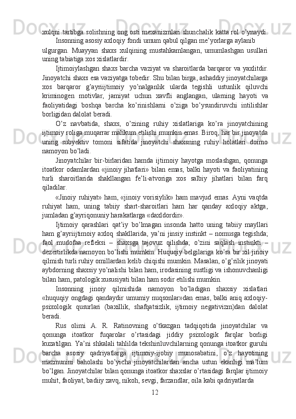 xulqni tartibga solishning  ong osti  mexanizmlari  shunchalik katta rol o’ynaydi.
Insonning asosiy axloqiy fondi umum qabul qilgan me’yorlarga aylanib
ulgurgan.   Muayyan   shaxs   xulqining   mustahkamlangan,   umumlashgan   usullari
uning tabiatiga xos xislatlardir.
Ijtimoiylashgan   shaxs   barcha   vaziyat   va   sharoitlarda   barqaror   va   yaxlitdir.
Jinoyatchi shaxs esa vaziyatga tobedir. Shu bilan birga, ashaddiy jinoyatchilarga
xos   barqaror   g’ayriijtimoiy   yo’nalganlik   ularda   tegishli   ustunlik   qiluvchi
kriminogen   motivlar,   jamiyat   uchun   xavfli   anglangan,   ularning   hayoti   va
faoliyatidagi   boshqa   barcha   ko’rinishlarni   o’ziga   bo’ysundiruvchi   intilishlar
borligidan dalolat beradi.
O’z   navbatida,   shaxs,   o’zining   ruhiy   xislatlariga   ko’ra   jinoyatchining
ijtimoiy roliga muqarrar mahkum etilishi mumkin emas. Biroq, har bir jinoyatda
uning   subyektiv   tomoni   sifatida   jinoyatchi   shaxsning   ruhiy   holatlari   doimo
namoyon bo’ladi.
Jinoyatchilar   bir-birlaridan   hamda   ijtimoiy   hayotga   moslashgan,   qonunga
itoatkor   odamlardan   «jinoiy   jihatlari»   bilan   emas,   balki   hayoti   va   faoliyatining
turli   sharoitlarida   shakllangan   fe’li-atvoriga   xos   salbiy   jihatlari   bilan   farq
qiladilar.
«Jinoiy   ruhiyat»   ham,   «jinoiy   vorisiylik»   ham   mavjud   emas.   Ayni   vaqtda
ruhiyat   ham,   uning   tabiiy   shart-sharoitlari   ham   har   qanday   axloqiy   aktga,
jumladan g’ayriqonuniy harakatlarga «daxldordir».
Ijtimoiy   qarashlari   qat’iy   bo’lmagan   insonda   hatto   uning   tabiiy   mayllari
ham   g’ayriijtimoiy   axloq   shakllarida,   ya’ni   jinsiy   instinkt   –   nomusga   tegishda;
faol   mudofaa   refleksi   –   shaxsga   tajovuz   qilishda;   o’zini   saqlash   instinkti   –
dezertirlikda namoyon bo’lishi mumkin. Huquqiy belgilariga ko’ra bir xil jinoiy
qilmish turli ruhiy omillardan kelib chiqishi mumkin. Masalan, o’g’rilik jinoyati
aybdorning shaxsiy yo’nalishi bilan ham, irodasining sustligi va ishonuvchanligi
bilan ham, patologik xususiyati bilan ham sodir etilishi mumkin.
Insonning   jinoiy   qilmishida   namoyon   bo’ladigan   shaxsiy   xislatlari
«huquqiy  ongdagi   qandaydir   umumiy  nuqsonlar»dan   emas,  balki  aniq   axloqiy-
psixologik   qusurlari   (baxillik,   shafqatsizlik,   ijtimoiy   negativizm)dan   dalolat
beradi.
Rus   olimi   A.   R.   Ratinovning   o’tkazgan   tadqiqotida   jinoyatchilar   va
qonunga   itoatkor   fuqarolar   o’rtasidagi   jiddiy   psixologik   farqlar   borligi
kuzatilgan. Ya’ni shkalali tahlilda tekshiriluvchilarning qonunga itoatkor guruhi
barcha   asosiy   qadriyatlarga   ijtimoiy-ijobiy   munosabatini,   o’z   hayotining
mazmunini   baholashi   bo’yicha   jinoyatchilardan   ancha   ustun   ekanligi   ma’lum
bo’lgan. Jinoyatchilar bilan qonunga itoatkor shaxslar o’rtasidagi farqlar ijtimoiy
muhit, faoliyat, badiiy zavq, nikoh, sevgi, farzandlar, oila kabi qadriyatlarda
12