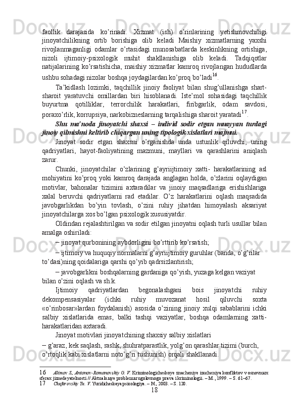 faollik   darajasida   ko’rinadi.   Xizmat   (ish)   o’rinlarining   yetishmovchiligi
jinoyatchilikning   ortib   borishiga   olib   keladi   Maishiy   xizmatlarning   yaxshi
rivojlanmaganligi   odamlar   o’rtasidagi   munosabatlarda   keskinlikning   ortishiga,
nizoli   ijtimoiy-psixologik   muhit   shakllanishiga   olib   keladi.   Tadqiqotlar
natijalarining   ko’rsatishicha,   maishiy   xizmatlar   kamroq   rivojlangan   hududlarda
ushbu sohadagi nizolar boshqa joydagilardan ko’proq bo’ladi 16
.
Ta’kidlash   lozimki,   taqchillik   jinoiy   faoliyat   bilan   shug’ullanishga   shart-
sharoit   yaratuvchi   omillardan   biri   hisoblanadi.   Iste’mol   sohasidagi   taqchillik
buyurtma   qotilliklar,   terrorchilik   harakatlari,   firibgarlik,   odam   savdosi,
poraxo’rlik, korrupsiya, narkobizneslarning tarqalishiga sharoit yaratadi 17
.
Shu   ma’noda   jinoyatchi   shaxsi   –   individ   sodir   etgan   muayyan   turdagi
jinoiy qilmishni keltirib chiqargan uning tipologik xislatlari majmui.
Jinoyat   sodir   etgan   shaxsni   o’rganishda   unda   ustunlik   qiluvchi,   uning
qadriyatlari,   hayot-faoliyatining   mazmuni,   mayllari   va   qarashlarini   aniqlash
zarur.
Chunki,   jinoyatchilar   o’zlarining   g’ayriijtimoiy   xatti-   harakatlarining   asl
mohiyatini  ko’proq  yoki  kamroq darajada  anglagan  holda, o’zlarini  oqlaydigan
motivlar,   bahonalar   tizimini   axtaradilar   va   jinoiy   maqsadlariga   erishishlariga
xalal   beruvchi   qadriyatlarni   rad   etadilar.   O’z   harakatlarini   oqlash   maqsadida
javobgarlikdan   bo’yin   tovlash,   o’zini   ruhiy   jihatdan   himoyalash   aksariyat
jinoyatchilarga xos bo’lgan psixologik xususiyatdir.
Oldindan rejalashtirilgan va sodir etilgan jinoyatni oqlash turli usullar bilan
amalga oshiriladi:
–  jinoyat qurbonining aybdorligini bo’rttirib ko’rsatish;
–  ijtimoiy va huquqiy normalarni g’ayriijtimoiy guruhlar (banda, o’g’rilar 
to’dasi)ning qoidalariga qarshi qo’yib qadrsizlantirish;
–  javobgarlikni boshqalarning gardaniga qo’yish, yuzaga kelgan vaziyat 
bilan o’zini oqlash va sh.k.
Ijtimoiy   qadriyatlardan   begonalashgani   bois   jinoyatchi   ruhiy
dekompensasiyalar   (ichki   ruhiy   muvozanat   hosil   qiluvchi   soxta
«o’rinbosar»lardan   foydalanish)   asosida   o’zining   jinoiy   xulqi   sabablarini   ichki
salbiy   xislatlarida   emas,   balki   tashqi   vaziyatlar,   boshqa   odamlarning   xatti-
harakatlaridan axtaradi.
Jinoyat motivlari jinoyatchining shaxsiy salbiy xislatlari
–  g’araz, kek saqlash, rashk, shuhratparastlik, yolg’on qarashlar tizimi (burch, 
o’rtoqlik kabi xislatlarni noto’g’ri tushunish) orqali shakllanadi.
16 Alimov S., Antonov-Romanovskiy G. V.  Kriminologicheskoye znacheniye izucheniya konfliktov v osnovn ы x 
sferax jiznedeyatelnosti // Aktualn ы ye problem ы  ugolovnogo prava i kriminologii. – M., 1999. – S. 61–67.
17 Chufarovskiy Yu. V.  Yuridicheskaya psixologiya. – M., 2003. – S. 120.
18