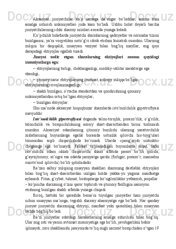 Aksariyat   jinoyatchilar   ko’p   narsaga   da’vogar   bo’ladilar,   ammo   buni
amalga   oshirish   imkoniyatlari   juda   kam   bo’ladi.   Ushbu   holat   deyarli   barcha
jinoyatchilarning ichki shaxsiy nizolari asosida yuzaga keladi.
Ko’pchilik holatlarda jinoyatchi shaxslarning qadriyatlar va normalar tizimi
buzilganini, ya’ni voqyelikni noto’g’ri idrok etishini kuzatish mumkin. Ularning
xulqini   bir   daqiqalik,   muayyan   vaziyat   bilan   bog’liq   mayllar,   eng   quyi
darajadagi ehtiyojlar egallab turadi.
Jinoyat   sodir   etgan   shaxslarning   ehtiyojlari   asosan   quyidagi
xususiyatlarga ega:
–  ehtiyojlarning torligi, cheklanganligi, moddiy-utilitar xarakterga ega 
ekanligi;
–  ijtimoiy zarur ehtiyojlarning (mehnat, axloqiy xulqqa bo’lgan 
ehtiyojlarning) rivojlanmaganligi;
–  shakli buzilgan, o’rtacha standartdan va qondirishning qonuniy 
imkoniyatlaridan ortiq bo’lgan ehtiyojlar;
–  buzilgan ehtiyojlar.
Shu ma’noda aksariyat huquqbuzar shaxslarda iste’molchilik gipertrofiyasi
mavjuddir.
Iste’molchilik   gipertrofiyasi   deganda   talon-torojlik,   poraxo’rlik,   o’g’rilik,
talonchilik   va   bosqinchilikning   asosiy   shart-sharoitlaridan   birini   tushunish
mumkin.   Aksariyat   odamlarning   ijtimoiy   buzilishi   ularning   yaratuvchilik
xislatlarining   buyumlarga   egalik   borasida   ustunlik   qiluvchi   his-tuyg’ulari
tomonidan   siqib   chiqarilishida   ko’rinadi.   Ularda   «jamg’arish   instinkti»
chegaraga   ega   bo’lmaydi.   Falokat   to’planadigan   buyumlarda   emas,   balki
iste’molchi   odam   ishlab   chiqaruvchi   shaxs   sifatida   passiv   bo’lib   qolishi,
g’ayriijtimoiy, so’ngra esa odatda jamiyatga qarshi (firibgar, poraxo’r, mansabni
suiiste’mol qiluvchi) bo’lib qolishidadir.
Ba’zan   salbiy   xulqning   muayyan   shakllari   shaxsning   dastlabki   ehtiyojlari
bilan   bog’liq   shart-sharoitlardan   uzilgan   holda   yakka-yu   yagona   manfaatga
aylanadi. Fitna, g’iybat, tuhmat, boshqalarga ko’ngilsizliklar yetkazish, janjallar
– ko’pincha shaxsning o’zini qaror toptirish va ijtimoiy faolligini namoyon 
etishning buzilgan shakli sifatida yuzaga chiqadi.
Biroq,   hattoki   bir   qarashda   bema’ni   tuyulgan   jinoyatlar   ham   jinoyatchi
uchun muayyan  ma’noga,  tegishli  shaxsiy   ahamiyatga  ega  bo’ladi.  Har  qanday
jinoyat   jinoyatchi   shaxsining   ehtiyoji,   manfaat   yoki   qarashlari   bilan   muayyan
tarzda bog’liq bo’ladi.
Ba’zi   jinoyatlar   odatdagi   harakatlarning   amalga   oshirilishi   bilan   bog’liq.
Ular ong osti va yarim avtomat xususiyatiga ega bo’lib, javobgarlikni bekor
qilmaydi, zero shakllanishi jarayonida to’liq ongli nazorat bosqichidan o’tgan 19