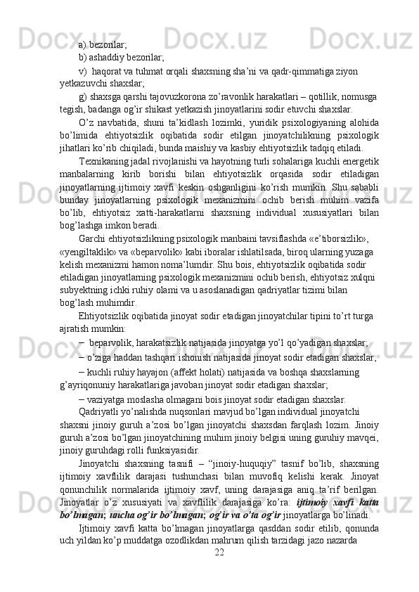 a) bezorilar;
b) ashaddiy bezorilar;
v) haqorat va tuhmat orqali shaxsning sha’ni va qadr-qimmatiga ziyon 
yetkazuvchi shaxslar;
g) shaxsga qarshi tajovuzkorona zo’ravonlik harakatlari – qotillik, nomusga
tegish, badanga og’ir shikast yetkazish jinoyatlarini sodir etuvchi shaxslar.
O’z   navbatida,   shuni   ta’kidlash   lozimki,   yuridik   psixologiyaning   alohida
bo’limida   ehtiyotsizlik   oqibatida   sodir   etilgan   jinoyatchilikning   psixologik
jihatlari ko’rib chiqiladi, bunda maishiy va kasbiy ehtiyotsizlik tadqiq etiladi.
Texnikaning jadal rivojlanishi va hayotning turli sohalariga kuchli energetik
manbalarning   kirib   borishi   bilan   ehtiyotsizlik   orqasida   sodir   etiladigan
jinoyatlarning   ijtimoiy   xavfi   keskin   oshganligini   ko’rish   mumkin.   Shu   sababli
bunday   jinoyatlarning   psixologik   mexanizmini   ochib   berish   muhim   vazifa
bo’lib,   ehtiyotsiz   xatti-harakatlarni   shaxsning   individual   xususiyatlari   bilan
bog’lashga imkon beradi.
Garchi ehtiyotsizlikning psixologik manbaini tavsiflashda «e’tiborsizlik», 
«yengiltaklik» va «beparvolik» kabi iboralar ishlatilsada, biroq ularning yuzaga 
kelish mexanizmi hamon noma’lumdir. Shu bois, ehtiyotsizlik oqibatida sodir 
etiladigan jinoyatlarning psixologik mexanizmini ochib berish, ehtiyotsiz xulqni 
subyektning ichki ruhiy olami va u asoslanadigan qadriyatlar tizimi bilan 
bog’lash muhimdir.
Ehtiyotsizlik oqibatida jinoyat sodir etadigan jinoyatchilar tipini to’rt turga 
ajratish mumkin:
–   beparvolik, harakatsizlik natijasida jinoyatga yo’l qo’yadigan shaxslar;
–  o’ziga haddan tashqari ishonish natijasida jinoyat sodir etadigan shaxslar;
–  kuchli ruhiy hayajon (affekt holati) natijasida va boshqa shaxslarning 
g’ayriqonuniy harakatlariga javoban jinoyat sodir etadigan shaxslar;
–  vaziyatga moslasha olmagani bois jinoyat sodir etadigan shaxslar. 
Qadriyatli yo’nalishda nuqsonlari mavjud bo’lgan individual jinoyatchi
shaxsni   jinoiy   guruh   a’zosi   bo’lgan   jinoyatchi   shaxsdan   farqlash   lozim.   Jinoiy
guruh a’zosi bo’lgan jinoyatchining muhim jinoiy belgisi uning guruhiy mavqei,
jinoiy guruhdagi rolli funksiyasidir.
Jinoyatchi   shaxsning   tasnifi   –   “jinoiy-huquqiy”   tasnif   bo’lib,   shaxsning
ijtimoiy   xavflilik   darajasi   tushunchasi   bilan   muvofiq   kelishi   kerak.   Jinoyat
qonunchilik   normalarida   ijtimoiy   xavf,   uning   darajasiga   aniq   ta’rif   berilgan.
Jinoyatlar   o’z   xususiyati   va   xavflilik   darajasiga   ko’ra:   ijtimoiy   xavfi   katta
bo’lmagan ;  uncha og’ir bo’lmagan ;  og’ir va o’ta og’ir  jinoyatlarga bo’linadi.
Ijtimoiy   xavfi   katta   bo’lmagan   jinoyatlarga   qasddan   sodir   etilib,   qonunda
uch yildan ko’p muddatga ozodlikdan mahrum qilish tarzidagi jazo nazarda
22