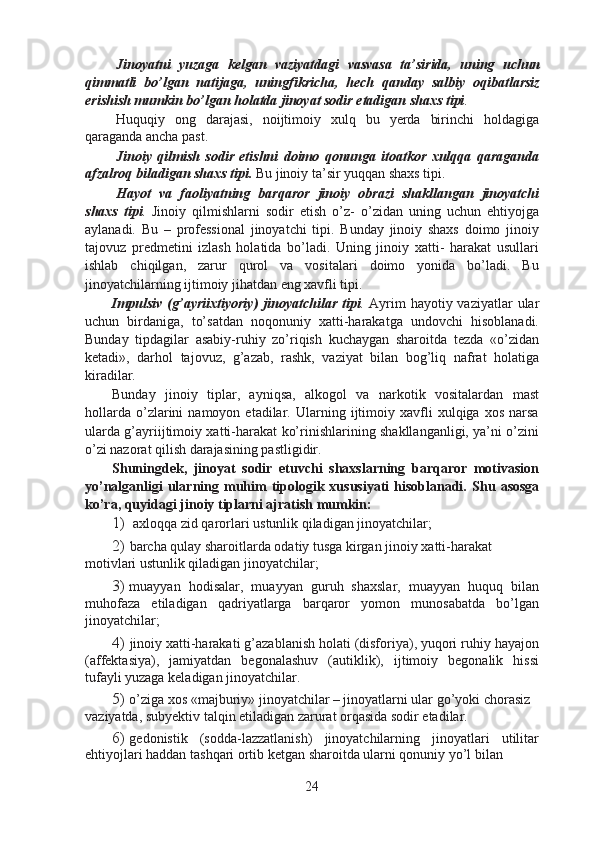 Jinoyatni   yuzaga   kelgan   vaziyatdagi   vasvasa   ta’sirida,   uning   uchun
qimmatli   bo’lgan   natijaga,   uningfikricha,   hech   qanday   salbiy   oqibatlarsiz
erishish mumkin bo’lgan holatda jinoyat sodir etadigan shaxs tipi .
Huquqiy   ong   darajasi,   noijtimoiy   xulq   bu   yerda   birinchi   holdagiga
qaraganda ancha past.
Jinoiy   qilmish   sodir   etishni   doimo   qonunga   itoatkor   xulqqa   qaraganda
afzalroq biladigan shaxs tipi.  Bu jinoiy ta’sir yuqqan shaxs tipi.
Hayot   va   faoliyatning   barqaror   jinoiy   obrazi   shakllangan   jinoyatchi
shaxs   tipi .   Jinoiy   qilmishlarni   sodir   etish   o’z-   o’zidan   uning   uchun   ehtiyojga
aylanadi.   Bu   –   professional   jinoyatchi   tipi.   Bunday   jinoiy   shaxs   doimo   jinoiy
tajovuz   predmetini   izlash   holatida   bo’ladi.   Uning   jinoiy   xatti-   harakat   usullari
ishlab   chiqilgan,   zarur   qurol   va   vositalari   doimo   yonida   bo’ladi.   Bu
jinoyatchilarning ijtimoiy jihatdan eng xavfli tipi.
Impulsiv  (g’ayriixtiyoriy)  jinoyatchilar tipi .   Ayrim  hayotiy vaziyatlar  ular
uchun   birdaniga,   to’satdan   noqonuniy   xatti-harakatga   undovchi   hisoblanadi.
Bunday   tipdagilar   asabiy-ruhiy   zo’riqish   kuchaygan   sharoitda   tezda   «o’zidan
ketadi»,   darhol   tajovuz,   g’azab,   rashk,   vaziyat   bilan   bog’liq   nafrat   holatiga
kiradilar.
Bunday   jinoiy   tiplar,   ayniqsa,   alkogol   va   narkotik   vositalardan   mast
hollarda   o’zlarini   namoyon  etadilar.   Ularning   ijtimoiy   xavfli   xulqiga  xos   narsa
ularda g’ayriijtimoiy xatti-harakat ko’rinishlarining shakllanganligi, ya’ni o’zini
o’zi nazorat qilish darajasining pastligidir.
Shuningdek,   jinoyat   sodir   etuvchi   shaxslarning   barqaror   motivasion
yo’nalganligi  ularning muhim  tipologik  xususiyati   hisoblanadi.   Shu  asosga
ko’ra, quyidagi jinoiy tiplarni ajratish mumkin:
1) axloqqa zid qarorlari ustunlik qiladigan jinoyatchilar;
2) barcha qulay sharoitlarda odatiy tusga kirgan jinoiy xatti-harakat 
motivlari ustunlik qiladigan jinoyatchilar;
3) muayyan   hodisalar,   muayyan   guruh   shaxslar,   muayyan   huquq   bilan
muhofaza   etiladigan   qadriyatlarga   barqaror   yomon   munosabatda   bo’lgan
jinoyatchilar;
4) jinoiy xatti-harakati g’azablanish holati (disforiya), yuqori ruhiy hayajon
(affektasiya),   jamiyatdan   begonalashuv   (autiklik),   ijtimoiy   begonalik   hissi
tufayli yuzaga keladigan jinoyatchilar.
5) o’ziga xos «majburiy» jinoyatchilar – jinoyatlarni ular go’yoki chorasiz 
vaziyatda, subyektiv talqin etiladigan zarurat orqasida sodir etadilar.
6) gedonistik   (sodda-lazzatlanish)   jinoyatchilarning   jinoyatlari   utilitar
ehtiyojlari haddan tashqari ortib ketgan sharoitda ularni qonuniy yo’l bilan
24