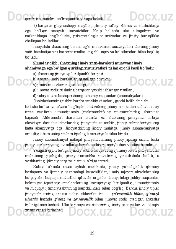 qondirish mumkin bo’lmaganida yuzaga keladi.
7) barqaror   g’ayriaxloqiy   mayllar,   ijtimoiy   salbiy   ehtiros   va   intilishlarga
ega   bo’lgan   manyak   jinoyatchilar.   Ko’p   hollarda   ular   alkogolizm   va
narkotiklarga   bog’liqlikka,   psixopatologik   xususiyatlar   va   jinsiy   buzuqlikka
chalingan bo’ladilar.
Jinoyatchi shaxsining barcha og’ir motivasion xususiyatlari ularning jinoiy
xatti-harakatiga xos barqaror usullar, tegishli uquv va ko’nikmalari bilan bog’liq
bo’ladi.
Shunday qilib, shaxsning jinoiy xatti-harakati muayyan jinoiy 
ahamiyatga ega bo’lgan quyidagi xususiyatlari tizimi orqali hosil bo’ladi:
a) shaxsning jinoyatga berilganlik darajasi;
b) asosan jinoiy harakatlari qaratilgan obyekti;
v) jinoiy motivlarining ustunligi;
g) jinoyat sodir etishning barqaror, yaxshi ishlangan usullari;
d) ruhiy o’zini boshqarishning umumiy nuqsonlari (anomaliyalari). 
Jinoiylashuvning ushbu barcha tarkibiy qismlari, garchi kelib chiqishi
turlicha bo’lsa-da, o’zaro bog’liqdir. Individning jinoiy harakatlari uchun asosiy
turtki   vazifasini   umumijtimoiy   (makromuhit)   va   mikromuhitdagi   sharoitlar
bajaradi.   Mikromuhit   sharoitlari   orasida   esa   shaxsning   jamiyatda   tarbiya
olayotgan   dastlabki   davrlaridagi   jinoyatchilar   muhiti,   jinoiy   submadaniyat   eng
katta   ahamiyatga   ega.   Jinoyatchining   jinoiy   muhitga,   jinoiy   submadaniyatga
«mosligi» ham uning muhim tipologik xususiyatlaridan biridir.
Jinoiy   submadaniyat   nafaqat   jinoyatchilarning   jinoiy   jipsligi   omili,   balki
jinoiy tajribani yangi avlodlarga berish, salbiy ijtimoiylashuv vositasi hamdir.
Yengish qiyin bo’lgan jinoiy submadaniyatning ijtimoiy xavfi jinoyatchilar
muhitining   jipsligida,   jinoiy   romantika   muhitining   yaratilishida   bo’lib,   u
yoshlarning ijtimoiy beqaror qismini o’ziga tortadi.
Xulosa   o’rnida   shuni   aytish   mumkinki,   jinoiy   yo’nalganlik   ijtimoiy
boshqaruv   va   ijtimoiy   nazoratdagi   kamchiliklar,   jinoiy   tajovuz   obyektlarining
ko’payishi,   huquqni   muhofaza   qiluvchi   organlar   faoliyatidagi   jiddiy   nuqsonlar,
hokimiyat   tepasidagi   amaldorlarning   korrupsiyaga   berilganligi,   umumijtimoiy
va   huquqiy   ijtimoiylashuvning   kamchiliklari   bilan   bog’liq.   Barcha   jinoiy   tiplar
jinoyatchilarning   asosan   uchta   «klassik»   tipi   –   zo’ravonlik   bilan ,   g’arazli
niyatda   hamda   g’araz   va   zo’ravonlik   bilan   jinoyat   sodir   etadigan   shaxslar
tiplariga mos tushadi. Ularda jinoyatchi shaxsining jinoiy qadriyatlari va axloqiy
xususiyatlari birlashadi.
25 