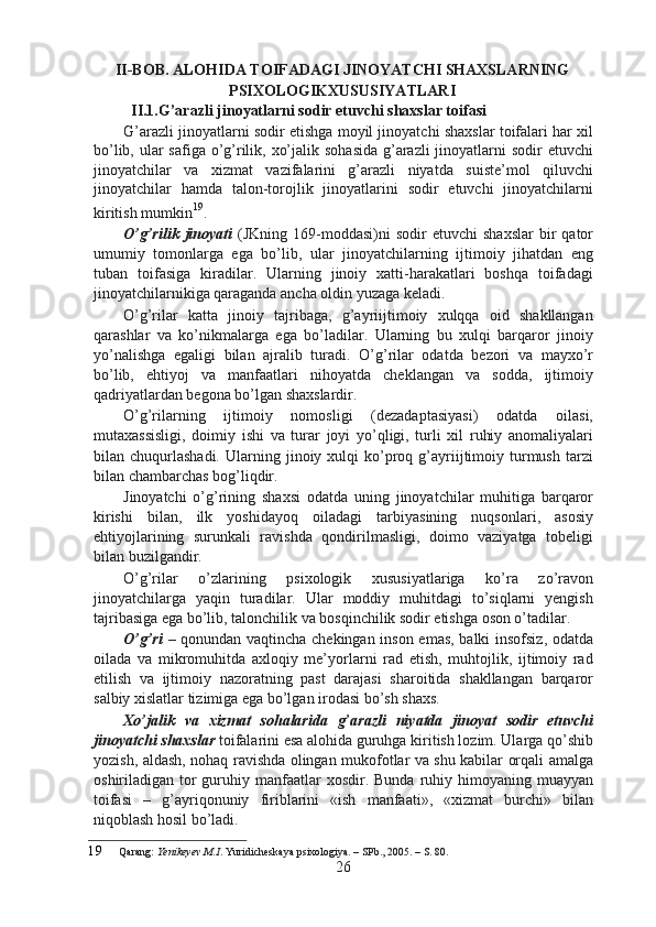 II-BOB. ALOHIDA TOIFADAGI JINOYATCHI SHAXSLARNING
PSIXOLOGIKXUSUSIYATLARI 
II.1.G’arazli jinoyatlarni sodir etuvchi shaxslar toifasi
G’arazli jinoyatlarni sodir etishga moyil jinoyatchi shaxslar toifalari har xil
bo’lib, ular  safiga o’g’rilik, xo’jalik sohasida g’arazli jinoyatlarni sodir  etuvchi
jinoyatchilar   va   xizmat   vazifalarini   g’arazli   niyatda   suiste’mol   qiluvchi
jinoyatchilar   hamda   talon-torojlik   jinoyatlarini   sodir   etuvchi   jinoyatchilarni
kiritish mumkin 19
.
O’g’rilik  jinoyati   (JKning  169-moddasi)ni  sodir  etuvchi   shaxslar  bir   qator
umumiy   tomonlarga   ega   bo’lib,   ular   jinoyatchilarning   ijtimoiy   jihatdan   eng
tuban   toifasiga   kiradilar.   Ularning   jinoiy   xatti-harakatlari   boshqa   toifadagi
jinoyatchilarnikiga qaraganda ancha oldin yuzaga keladi.
O’g’rilar   katta   jinoiy   tajribaga,   g’ayriijtimoiy   xulqqa   oid   shakllangan
qarashlar   va   ko’nikmalarga   ega   bo’ladilar.   Ularning   bu   xulqi   barqaror   jinoiy
yo’nalishga   egaligi   bilan   ajralib   turadi.   O’g’rilar   odatda   bezori   va   mayxo’r
bo’lib,   ehtiyoj   va   manfaatlari   nihoyatda   cheklangan   va   sodda,   ijtimoiy
qadriyatlardan begona bo’lgan shaxslardir.
O’g’rilarning   ijtimoiy   nomosligi   (dezadaptasiyasi)   odatda   oilasi,
mutaxassisligi,   doimiy   ishi   va   turar   joyi   yo’qligi,   turli   xil   ruhiy   anomaliyalari
bilan  chuqurlashadi.  Ularning  jinoiy  xulqi  ko’proq  g’ayriijtimoiy  turmush  tarzi
bilan chambarchas bog’liqdir.
Jinoyatchi   o’g’rining   shaxsi   odatda   uning   jinoyatchilar   muhitiga   barqaror
kirishi   bilan,   ilk   yoshidayoq   oiladagi   tarbiyasining   nuqsonlari,   asosiy
ehtiyojlarining   surunkali   ravishda   qondirilmasligi,   doimo   vaziyatga   tobeligi
bilan buzilgandir.
O’g’rilar   o’zlarining   psixologik   xususiyatlariga   ko’ra   zo’ravon
jinoyatchilarga   yaqin   turadilar.   Ular   moddiy   muhitdagi   to’siqlarni   yengish
tajribasiga ega bo’lib, talonchilik va bosqinchilik sodir etishga oson o’tadilar.
O’g’ri   – qonundan vaqtincha chekingan inson emas, balki insofsiz, odatda
oilada   va   mikromuhitda   axloqiy   me’yorlarni   rad   etish,   muhtojlik,   ijtimoiy   rad
etilish   va   ijtimoiy   nazoratning   past   darajasi   sharoitida   shakllangan   barqaror
salbiy xislatlar tizimiga ega bo’lgan irodasi bo’sh shaxs.
Xo’jalik   va   xizmat   sohalarida   g’arazli   niyatda   jinoyat   sodir   etuvchi
jinoyatchi shaxslar  toifalarini esa alohida guruhga kiritish lozim. Ularga qo’shib
yozish, aldash, nohaq ravishda olingan mukofotlar va shu kabilar orqali amalga
oshiriladigan tor  guruhiy manfaatlar  xosdir.  Bunda  ruhiy himoyaning muayyan
toifasi   –   g’ayriqonuniy   firiblarini   «ish   manfaati»,   «xizmat   burchi»   bilan
niqoblash hosil bo’ladi.
19 Qarang:  Yenikeyev M.I . Yuridicheskaya psixologiya. – SPb., 2005. – S. 80.
26