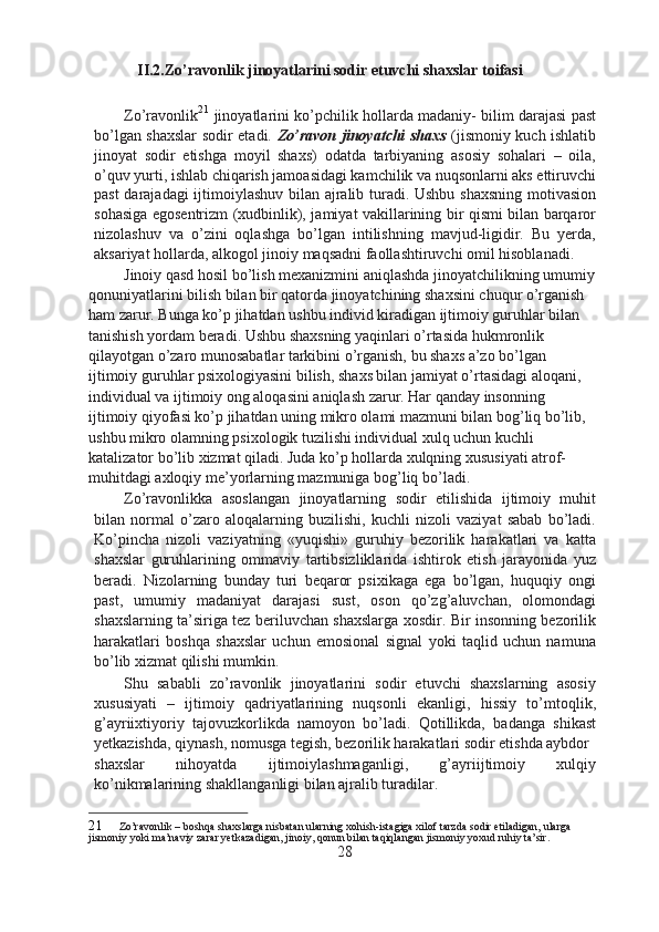 II.2.Zo’ravonlik jinoyatlarini sodir etuvchi shaxslar toifasi
Zo’ravonlik 21
 jinoyatlarini ko’pchilik hollarda madaniy- bilim darajasi past
bo’lgan shaxslar sodir etadi.   Zo’ravon jinoyatchi shaxs   (jismoniy kuch ishlatib
jinoyat   sodir   etishga   moyil   shaxs)   odatda   tarbiyaning   asosiy   sohalari   –   oila,
o’quv yurti, ishlab chiqarish jamoasidagi kamchilik va nuqsonlarni aks ettiruvchi
past darajadagi ijtimoiylashuv bilan ajralib turadi. Ushbu shaxsning motivasion
sohasiga egosentrizm (xudbinlik), jamiyat vakillarining bir qismi bilan barqaror
nizolashuv   va   o’zini   oqlashga   bo’lgan   intilishning   mavjud-ligidir.   Bu   yerda,
aksariyat hollarda, alkogol jinoiy maqsadni faollashtiruvchi omil hisoblanadi.
Jinoiy qasd hosil bo’lish mexanizmini aniqlashda jinoyatchilikning umumiy
qonuniyatlarini bilish bilan bir qatorda jinoyatchining shaxsini chuqur o’rganish 
ham zarur. Bunga ko’p jihatdan ushbu individ kiradigan ijtimoiy guruhlar bilan 
tanishish yordam beradi. Ushbu shaxsning yaqinlari o’rtasida hukmronlik 
qilayotgan o’zaro munosabatlar tarkibini o’rganish, bu shaxs a’zo bo’lgan 
ijtimoiy guruhlar psixologiyasini bilish, shaxs bilan jamiyat o’rtasidagi aloqani, 
individual va ijtimoiy ong aloqasini aniqlash zarur. Har qanday insonning 
ijtimoiy qiyofasi ko’p jihatdan uning mikro olami mazmuni bilan bog’liq bo’lib, 
ushbu mikro olamning psixologik tuzilishi individual xulq uchun kuchli 
katalizator bo’lib xizmat qiladi. Juda ko’p hollarda xulqning xususiyati atrof-
muhitdagi axloqiy me’yorlarning mazmuniga bog’liq bo’ladi.
Zo’ravonlikka   asoslangan   jinoyatlarning   sodir   etilishida   ijtimoiy   muhit
bilan   normal   o’zaro   aloqalarning   buzilishi,   kuchli   nizoli   vaziyat   sabab   bo’ladi.
Ko’pincha   nizoli   vaziyatning   «yuqishi»   guruhiy   bezorilik   harakatlari   va   katta
shaxslar   guruhlarining   ommaviy   tartibsizliklarida   ishtirok   etish   jarayonida   yuz
beradi.   Nizolarning   bunday   turi   beqaror   psixikaga   ega   bo’lgan,   huquqiy   ongi
past,   umumiy   madaniyat   darajasi   sust,   oson   qo’zg’aluvchan,   olomondagi
shaxslarning ta’siriga tez beriluvchan shaxslarga xosdir. Bir insonning bezorilik
harakatlari   boshqa   shaxslar   uchun   emosional   signal   yoki   taqlid   uchun   namuna
bo’lib xizmat qilishi mumkin.
Shu   sababli   zo’ravonlik   jinoyatlarini   sodir   etuvchi   shaxslarning   asosiy
xususiyati   –   ijtimoiy   qadriyatlarining   nuqsonli   ekanligi,   hissiy   to’mtoqlik,
g’ayriixtiyoriy   tajovuzkorlikda   namoyon   bo’ladi.   Qotillikda,   badanga   shikast
yetkazishda, qiynash, nomusga tegish, bezorilik harakatlari sodir etishda aybdor
shaxslar   nihoyatda   ijtimoiylashmaganligi,   g’ayriijtimoiy   xulqiy
ko’nikmalarining shakllanganligi bilan ajralib turadilar.
21 Zo’ravonlik – boshqa shaxslarga nisbatan ularning xohish-istagiga xilof tarzda sodir etiladigan, ularga 
jismoniy yoki ma’naviy zarar yetkazadigan, jinoiy, qonun bilan taqiqlangan jismoniy yoxud ruhiy ta’sir.
28 