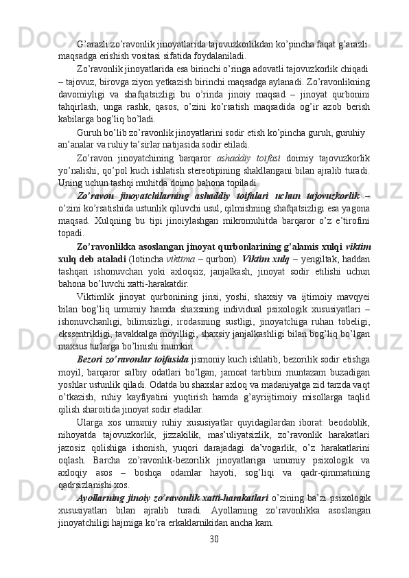 G’arazli zo’ravonlik jinoyatlarida tajovuzkorlikdan ko’pincha faqat g’arazli 
maqsadga erishish vositasi sifatida foydalaniladi.
Zo’ravonlik jinoyatlarida esa birinchi o’ringa adovatli tajovuzkorlik chiqadi
– tajovuz, birovga ziyon yetkazish birinchi maqsadga aylanadi. Zo’ravonlikning
davomiyligi   va   shafqatsizligi   bu   o’rinda   jinoiy   maqsad   –   jinoyat   qurbonini
tahqirlash,   unga   rashk,   qasos,   o’zini   ko’rsatish   maqsadida   og’ir   azob   berish
kabilarga bog’liq bo’ladi.
Guruh bo’lib zo’ravonlik jinoyatlarini sodir etish ko’pincha guruh, guruhiy 
an’analar va ruhiy ta’sirlar natijasida sodir etiladi.
Zo’ravon   jinoyatchining   barqaror   ashaddiy   toifasi   doimiy   tajovuzkorlik
yo’nalishi, qo’pol kuch ishlatish stereotipining shakllangani  bilan ajralib turadi.
Uning uchun tashqi muhitda doimo bahona topiladi.
Zo’ravon   jinoyatchilarning   ashaddiy   toifalari   uchun   tajovuzkorlik   –
o’zini ko’rsatishida ustunlik qiluvchi usul, qilmishning shafqatsizligi esa yagona
maqsad.   Xulqning   bu   tipi   jinoiylashgan   mikromuhitda   barqaror   o’z   e’tirofini
topadi.
Zo’ravonlikka asoslangan jinoyat qurbonlarining g’alamis xulqi   viktim
xulq deb ataladi   (lotincha   viktima   – qurbon).   Viktim xulq   – yengiltak, haddan
tashqari   ishonuvchan   yoki   axloqsiz,   janjalkash,   jinoyat   sodir   etilishi   uchun
bahona bo’luvchi xatti-harakatdir.
Viktimlik   jinoyat   qurbonining   jinsi,   yoshi,   shaxsiy   va   ijtimoiy   mavqyei
bilan   bog’liq   umumiy   hamda   shaxsning   individual   psixologik   xususiyatlari   –
ishonuvchanligi,   bilimsizligi,   irodasining   sustligi,   jinoyatchiga   ruhan   tobeligi,
ekssentrikligi, tavakkalga moyilligi, shaxsiy janjalkashligi bilan bog’liq bo’lgan
maxsus turlarga bo’linishi mumkin.
Bezori zo’ravonlar toifasida   jismoniy kuch ishlatib, bezorilik sodir etishga
moyil,   barqaror   salbiy   odatlari   bo’lgan,   jamoat   tartibini   muntazam   buzadigan
yoshlar ustunlik qiladi. Odatda bu shaxslar axloq va madaniyatga zid tarzda vaqt
o’tkazish,   ruhiy   kayfiyatini   yuqtirish   hamda   g’ayriijtimoiy   misollarga   taqlid
qilish sharoitida jinoyat sodir etadilar.
Ularga   xos   umumiy   ruhiy   xususiyatlar   quyidagilardan   iborat:   beodoblik,
nihoyatda   tajovuzkorlik,   jizzakilik,   mas’uliyatsizlik,   zo’ravonlik   harakatlari
jazosiz   qolishiga   ishonish,   yuqori   darajadagi   da’vogarlik,   o’z   harakatlarini
oqlash.   Barcha   zo’ravonlik-bezorilik   jinoyatlariga   umumiy   psixologik   va
axloqiy   asos   –   boshqa   odamlar   hayoti,   sog’liqi   va   qadr-qimmatining
qadrsizlanishi xos.
Ayollarning   jinoiy   zo’ravonlik   xatti-harakatlari   o’zining   ba’zi   psixologik
xususiyatlari   bilan   ajralib   turadi.   Ayollarning   zo’ravonlikka   asoslangan
jinoyatchiligi hajmiga ko’ra erkaklarnikidan ancha kam.
30