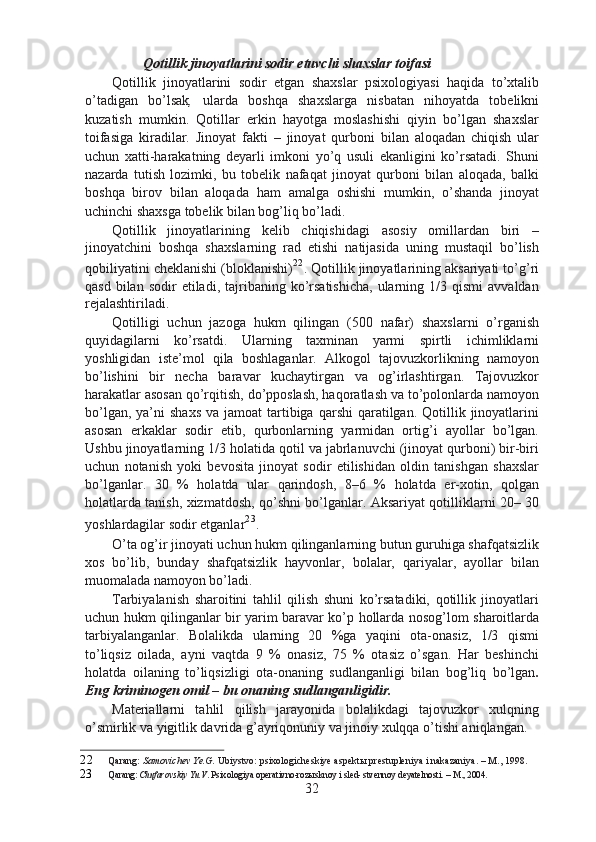 Qotillik jinoyatlarini sodir etuvchi shaxslar toifasi
Qotillik   jinoyatlarini   sodir   etgan   shaxslar   psixologiyasi   haqida   to’xtalib
o’tadigan   bo’lsak ,   ularda   boshqa   shaxslarga   nisbatan   nihoyatda   tobelikni
kuzatish   mumkin.   Qotillar   erkin   hayotga   moslashishi   qiyin   bo’lgan   shaxslar
toifasiga   kiradilar.   Jinoyat   fakti   –   jinoyat   qurboni   bilan   aloqadan   chiqish   ular
uchun   xatti-harakatning   deyarli   imkoni   yo’q   usuli   ekanligini   ko’rsatadi.   Shuni
nazarda   tutish   lozimki,   bu   tobelik   nafaqat   jinoyat   qurboni   bilan   aloqada,   balki
boshqa   birov   bilan   aloqada   ham   amalga   oshishi   mumkin,   o’shanda   jinoyat
uchinchi shaxsga tobelik bilan bog’liq bo’ladi.
Qotillik   jinoyatlarining   kelib   chiqishidagi   asosiy   omillardan   biri   –
jinoyatchini   boshqa   shaxslarning   rad   etishi   natijasida   uning   mustaqil   bo’lish
qobiliyatini cheklanishi (bloklanishi) 22
. Qotillik jinoyatlarining aksariyati to’g’ri
qasd  bilan  sodir  etiladi,  tajribaning  ko’rsatishicha,  ularning  1/3  qismi  avvaldan
rejalashtiriladi.
Qotilligi   uchun   jazoga   hukm   qilingan   (500   nafar)   shaxslarni   o’rganish
quyidagilarni   ko’rsatdi.   Ularning   taxminan   yarmi   spirtli   ichimliklarni
yoshligidan   iste’mol   qila   boshlaganlar.   Alkogol   tajovuzkorlikning   namoyon
bo’lishini   bir   necha   baravar   kuchaytirgan   va   og’irlashtirgan.   Tajovuzkor
harakatlar asosan qo’rqitish, do’pposlash, haqoratlash va to’polonlarda namoyon
bo’lgan,  ya’ni  shaxs   va jamoat  tartibiga  qarshi   qaratilgan.  Qotillik jinoyatlarini
asosan   erkaklar   sodir   etib,   qurbonlarning   yarmidan   ortig’i   ayollar   bo’lgan.
Ushbu jinoyatlarning 1/3 holatida qotil va jabrlanuvchi (jinoyat qurboni) bir-biri
uchun   notanish   yoki   bevosita   jinoyat   sodir   etilishidan   oldin   tanishgan   shaxslar
bo’lganlar.   30   %   holatda   ular   qarindosh,   8–6   %   holatda   er-xotin,   qolgan
holatlarda tanish, xizmatdosh, qo’shni bo’lganlar. Aksariyat qotilliklarni 20– 30
yoshlardagilar sodir etganlar 23
.
O’ta og’ir jinoyati uchun hukm qilinganlarning butun guruhiga shafqatsizlik
xos   bo’lib,   bunday   shafqatsizlik   hayvonlar,   bolalar,   qariyalar,   ayollar   bilan
muomalada namoyon bo’ladi.
Tarbiyalanish   sharoitini   tahlil   qilish   shuni   ko’rsatadiki,   qotillik   jinoyatlari
uchun hukm qilinganlar bir yarim baravar ko’p hollarda nosog’lom sharoitlarda
tarbiyalanganlar.   Bolalikda   ularning   20   %ga   yaqini   ota-onasiz,   1/3   qismi
to’liqsiz   oilada,   ayni   vaqtda   9   %   onasiz,   75   %   otasiz   o’sgan.   Har   beshinchi
holatda   oilaning   to’liqsizligi   ota-onaning   sudlanganligi   bilan   bog’liq   bo’lgan .
Eng kriminogen omil – bu onaning sudlanganligidir.
Materiallarni   tahlil   qilish   jarayonida   bolalikdagi   tajovuzkor   xulqning
o’smirlik va yigitlik davrida g’ayriqonuniy va jinoiy xulqqa o’tishi aniqlangan.
22 Qarang:  Samovichev Ye.G.  Ubiystvo: psixologicheskiye aspekt ы  prestupleniya i nakazaniya. – M., 1998.
23 Qarang:  Chufarovskiy Yu.V . Psixologiya operativno-roz ы sknoy i sled- stvennoy deyatelnosti. – M., 2004.
32 