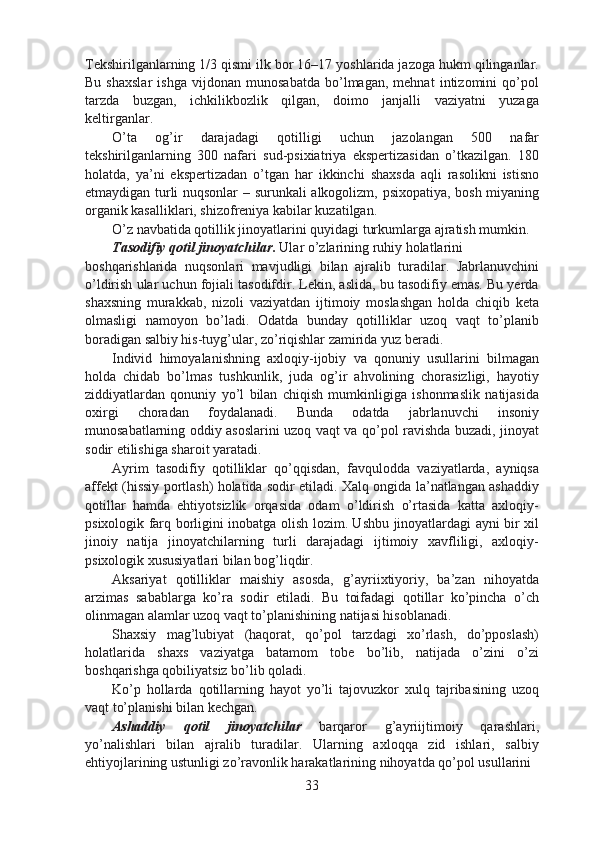 Tekshirilganlarning 1/3 qismi ilk bor 16–17 yoshlarida jazoga hukm qilinganlar.
Bu   shaxslar   ishga   vijdonan   munosabatda   bo’lmagan,   mehnat   intizomini   qo’pol
tarzda   buzgan,   ichkilikbozlik   qilgan,   doimo   janjalli   vaziyatni   yuzaga
keltirganlar.
O’ta   og’ir   darajadagi   qotilligi   uchun   jazolangan   500   nafar
tekshirilganlarning   300   nafari   sud-psixiatriya   ekspertizasidan   o’tkazilgan.   180
holatda,   ya’ni   ekspertizadan   o’tgan   har   ikkinchi   shaxsda   aqli   rasolikni   istisno
etmaydigan turli nuqsonlar  – surunkali alkogolizm, psixopatiya, bosh miyaning
organik kasalliklari, shizofreniya kabilar kuzatilgan.
O’z navbatida qotillik jinoyatlarini quyidagi turkumlarga ajratish mumkin.  
Tasodifiy qotil jinoyatchilar .  Ular o’zlarining ruhiy holatlarini
boshqarishlarida   nuqsonlari   mavjudligi   bilan   ajralib   turadilar.   Jabrlanuvchini
o’ldirish ular uchun fojiali tasodifdir. Lekin, aslida, bu tasodifiy emas. Bu yerda
shaxsning   murakkab,   nizoli   vaziyatdan   ijtimoiy   moslashgan   holda   chiqib   keta
olmasligi   namoyon   bo’ladi.   Odatda   bunday   qotilliklar   uzoq   vaqt   to’planib
boradigan salbiy his-tuyg’ular, zo’riqishlar zamirida yuz beradi.
Individ   himoyalanishning   axloqiy-ijobiy   va   qonuniy   usullarini   bilmagan
holda   chidab   bo’lmas   tushkunlik,   juda   og’ir   ahvolining   chorasizligi,   hayotiy
ziddiyatlardan   qonuniy   yo’l   bilan   chiqish   mumkinligiga   ishonmaslik   natijasida
oxirgi   choradan   foydalanadi.   Bunda   odatda   jabrlanuvchi   insoniy
munosabatlarning oddiy asoslarini uzoq vaqt va qo’pol ravishda buzadi, jinoyat
sodir etilishiga sharoit yaratadi.
Ayrim   tasodifiy   qotilliklar   qo’qqisdan,   favqulodda   vaziyatlarda,   ayniqsa
affekt (hissiy portlash) holatida sodir etiladi. Xalq ongida la’natlangan ashaddiy
qotillar   hamda   ehtiyotsizlik   orqasida   odam   o’ldirish   o’rtasida   katta   axloqiy-
psixologik farq borligini inobatga olish lozim. Ushbu jinoyatlardagi ayni bir xil
jinoiy   natija   jinoyatchilarning   turli   darajadagi   ijtimoiy   xavfliligi,   axloqiy-
psixologik xususiyatlari bilan bog’liqdir.
Aksariyat   qotilliklar   maishiy   asosda,   g’ayriixtiyoriy,   ba’zan   nihoyatda
arzimas   sabablarga   ko’ra   sodir   etiladi.   Bu   toifadagi   qotillar   ko’pincha   o’ch
olinmagan alamlar uzoq vaqt to’planishining natijasi hisoblanadi.
Shaxsiy   mag’lubiyat   (haqorat,   qo’pol   tarzdagi   xo’rlash,   do’pposlash)
holatlarida   shaxs   vaziyatga   batamom   tobe   bo’lib,   natijada   o’zini   o’zi
boshqarishga qobiliyatsiz bo’lib qoladi.
Ko’p   hollarda   qotillarning   hayot   yo’li   tajovuzkor   xulq   tajribasining   uzoq
vaqt to’planishi bilan kechgan.
Ashaddiy   qotil   jinoyatchilar   barqaror   g’ayriijtimoiy   qarashlari,
yo’nalishlari   bilan   ajralib   turadilar.   Ularning   axloqqa   zid   ishlari,   salbiy
ehtiyojlarining ustunligi zo’ravonlik harakatlarining nihoyatda qo’pol usullarini
33