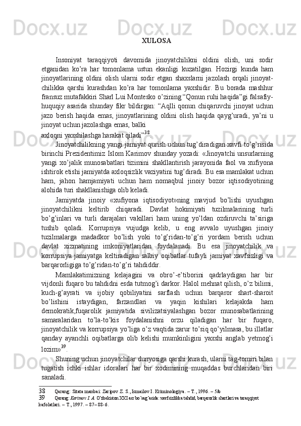 XULOSA
Insoniyat   taraqqiyoti   davomida   jinoyatchilikni   oldini   olish,   uni   sodir
etganidan   ko’ra   har   tomonlama   ustun   ekanligi   kuzatilgan.   Hozirgi   kunda   ham
jinoyatlarining   oldini   olish   ularni   sodir   etgan   shaxslarni   jazolash   orqali   jinoyat-
chilikka   qarshi   kurashdan   ko’ra   har   tomonlama   yaxshidir.   Bu   borada   mashhur
fransuz mutafakkiri Sharl Lui Montesko o’zining “Qonun ruhi haqida”gi falsafiy-
huquqiy asarida shunday fikr bildirgan:  “Aqlli  qonun chiqaruvchi  jinoyat  uchun
jazo   berish   haqida   emas,   jinoyatlarining   oldini   olish   haqida   qayg’uradi,   ya’ni   u
jinoyat uchun jazolashga emas, balki
axloqni yaxshilashga harakat qiladi” 38
.
Jinoyatchilikning yangi jamiyat qurish uchun tug’diradigan xavfi to’g’risida
birinchi Prezidentimiz Islom Karimov shunday yozadi: «Jinoyatchi  unsurlarning
yangi   xo’jalik   munosabatlari   tizimini   shakllantirish   jarayonida   faol   va   xufiyona
ishtirok etishi jamiyatda axloqsizlik vaziyatini tug’diradi. Bu esa mamlakat uchun
ham,   jahon   hamjamiyati   uchun   ham   nomaqbul   jinoiy   bozor   iqtisodiyotining
alohida turi shakllanishiga olib keladi.
Jamiyatda   jinoiy   «xufiyona   iqtisodiyot»ning   mavjud   bo’lishi   uyushgan
jinoyatchilikni   keltirib   chiqaradi.   Davlat   hokimiyati   tuzilmalarining   turli
bo’g’inlari   va   turli   darajalari   vakillari   ham   uning   yo’ldan   ozdiruvchi   ta’siriga
tushib   qoladi.   Korrupsiya   vujudga   kelib,   u   eng   avvalo   uyushgan   jinoiy
tuzilmalarga   madadkor   bo’lish   yoki   to’g’ridan-to’g’ri   yordam   berish   uchun
davlat   xizmatining   imkoniyatlaridan   foydalanadi.   Bu   esa   jinoyatchilik   va
korrupsiya   jamiyatga   keltiradigan   salbiy   oqibatlar   tufayli   jamiyat   xavfsizligi   va
barqarorligiga to’g’ridan-to’g’ri tahdiddir.
Mamlakatimizning   kelajagini   va   obro’-e’tiborini   qadrlaydigan   har   bir
vijdonli fuqaro bu tahdidni esda tutmog’i darkor. Halol mehnat qilish, o’z bilimi,
kuch-g’ayrati   va   ijobiy   qobiliyatini   sarflash   uchun   barqaror   shart-sharoit
bo’lishini   istaydigan,   farzandlari   va   yaqin   kishilari   kelajakda   ham
demokratik,fuqarolik   jamiyatida   sivilizatsiyalashgan   bozor   munosabatlarining
samaralaridan   to’la-to’kis   foydalanishni   orzu   qiladigan   har   bir   fuqaro,
jinoyatchilik va korrupsiya yo’liga o’z vaqtida zarur to’siq qo’yilmasa, bu illatlar
qanday   ayanchli   oqibatlarga   olib   kelishi   mumkinligini   yaxshi   anglab   yetmog’i
lozim» 39
.
Shuning uchun jinoyatchilar dunyosiga qarshi kurash, ularni tag-tomiri bilan
tugatish   ichki   ishlar   idoralari   har   bir   xodimining   muqaddas   burchlaridan   biri
sanaladi.
38 Qarang: Sitata manbai: Zaripov Z. S., Ismailov I. Kriminologiya. – T., 1996. –  5/b
39 Qarang:  Karimov I. A.  O’zbekiston XXI asr bo’sag’asida: xavfsizlikka tahdid, barqarorlik shartlari va taraqqiyot
kafolatlari. – T., 1997. – 87– 88-6. 