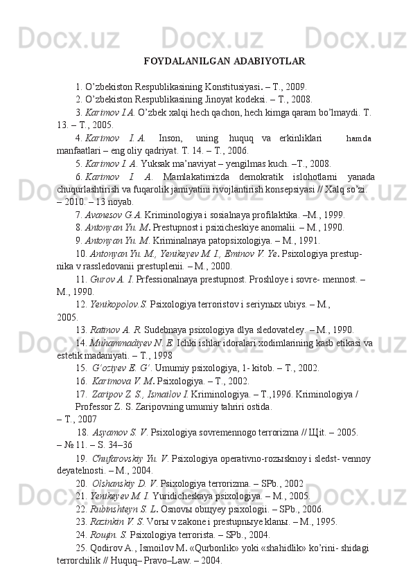 FOYDALANILGAN ADABIYOTLAR
1. O’zbekiston Respublikasining Konstitusiyasi .  – T., 2009.
2. O’zbekiston Respublikasining Jinoyat kodeksi. – T., 2008.
3. Karimov I.A . O’zbek xalqi hech qachon, hech kimga qaram bo’lmaydi.  T.
13. – T., 2005.
4.  Karimov I. A . Inson, uning huquq va erkinliklari hamda
manfaatlari – eng oliy qadriyat. T. 14. – T., 2006.
5. Karimov I. A . Yuksak ma’naviyat – yengilmas kuch. –T., 2008.
6. Karimov   I.   A .   Mamlakatimizda   demokratik   islohotlarni   yanada
chuqurlashtirish va fuqarolik jamiyatini rivojlantirish konsepsiyasi // Xalq so’zi.
– 2010. – 13 noyab.
7. Avanesov G.A . Kriminologiya i sosialnaya profilaktika. –M., 1999.
8. Antonyan Yu. M .  Prestupnost i psixicheskiye anomalii. – M., 1990.
9. Antonyan Yu. M . Kriminalnaya patopsixologiya. – M., 1991.
10. Antonyan Yu. M., Yenikeyev M. I., Eminov V. Ye .  Psixologiya prestup-
nika v rassledovanii prestuplenii. – M., 2000.
11. Gurov A. I . Prfessionalnaya prestupnost. Proshloye i sovre- mennost. – 
M., 1990.
12. Yenikopolov.S.  Psixologiya terroristov i seriyn ы x ubiys. – M.,
2005.
13. Ratinov A. R . Sudebnaya psixologiya dlya sledovateley. – M., 1990.
14. Muhammadiyev N .  E.  Ichki ishlar idoralari xodimlarining kasb etikasi va
estetik madaniyati. – T., 1998
15. G’oziyev E. G’ . Umumiy psixologiya, 1- kitob. – T., 2002.
16. Karimova V. M .  Psixologiya. – T., 2002.
17. Zaripov Z. S., Ismailov I . Kriminologiya. – T.,1996. Kriminologiya / 
Professor Z. S. Zaripovning umumiy tahriri ostida.
– T., 2007
18. Asyamov S. V . Psixologiya sovremennogo terrorizma //  Щ it. – 2005.
– № 11. – S. 34–36
19. Chufarovskiy Yu. V . Psixologiya operativno-roz ы sknoy i sledst- vennoy 
deyatelnosti. – M., 2004.
20. Olshanskiy D. V . Psixologiya terrorizma. – SPb., 2002
21. Yenikeyev M. I.  Yuridicheskaya psixologiya. – M., 2005.
22. Rubinshteyn S. L .  Osnov ы  ob щ yey psixologii. – SPb., 2006.
23. Razinkin V. S . Vor ы  v zakone i prestupn ы ye klan ы . – M., 1995.
24. Ro щ in. S.  Psixologiya terrorista. – SPb., 2004.
25. Qodirov A., Ismoilov M .  «Qurbonlik» yoki «shahidlik» ko’rini- shidagi 
terrorchilik // Huquq– Pravo–Law. – 2004.