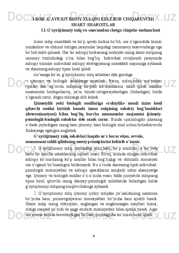 I-BOB .G’AYRIIJTIMOIY XULQNI KELTIRIB CHIQARUVCHI
SHART-SHAROITLAR
I.1.G’ayriijtimoiy xulq va «normadan chetga chiqish» tushunchasi
Inson xulqi murakkab va ko’p qirrali hodisa bo’lib, uni o’rganishda tizimli
yondashuv va ehtimol tutilgan jarayonlar haqidagi zamonaviy tasavvurlarga ega
bo’lish talab qilinadi. Har bir axloqiy hodisaning mohiyati uning shaxs xulqining
umumiy   tuzilishidagi   o’rni   bilan   bog’liq.   Individual   rivojlanish   jarayonida
axloqiy tizimlar individual axloqiy strategiyaning murakkab majmuiga aylanadi
va shaxsning axloqiy tipini hosil qiladi.
An’anaga ko’ra, g’ayriijtimoiy xulq sabablari ikki guruhga
–   ijtimoiy   va   biologik   sabablarga   ajratiladi.   Biroq,   axloq-odob   me’yorlari
(qoida)   dan   og’uvchi   xulqning   ko’plab   ko’rinishlarini   tahlil   qilish   mazkur
muammoni   boshqacharoq,   ya’ni   tizimli-integrasiyalashgan   (birlashgan)   holda
o’rganish zarur, degan xulosaga olib keladi.
Ijtimoiylik   yoki   biologik   omillariga   «ruhiylik»   nomli   tizim   hosil
qiluvchi   omilni   kiritish   hamda   inson   xulqining   sababiy   bog’lanishlari
(determinasiyasi)   bilan   bog’liq   barcha   muammolar   majmuini   ijtimoiy-
psixologik-biologik   sabablar   deb   atash   zarur.   Bunda   «psixologik»   jihatning
o’rtada joylashgani uning ham ijtimoiy, ham biologik omil uchun birlashtiruvchi
funksiyaga egaligini anglatadi.
G’ayriijtimoiy xulq sabablari haqida so’z borar ekan, avvalo, 
muammoni tahlil qilishning asosiy prinsiplarini keltirib o’tamiz.
1. G’ayriijtimoiy   xulq,   normadagi   xulq   kabi,   ko’p   omillidir,   u   bir   yoki
hatto bir qancha sabablarning oqibati emas. Biroq, alohida olingan individual
axloqiy   ko’rinishning   ko’p   omillar   bilan   bog’liqligi   va   ehtimolli   xususiyati
uni o’rganib bo’lmasligini bildirmaydi. Bu o’rinda shaxsning tipik individual-
psixologik   xususiyatlari   va   axloqiy   qarashlarini   aniqlash   ustun   ahamiyatga
ega. Ijtimoiy va biologik omillar o’z-o’zicha emas, balki jinoyatchi xulqining
tipini   hosil   qiluvchi   uning   shaxsiy-psixologik   xislatlarida   birlashgan   holda
g’ayriijtimoiy xulqning aniqlovchilariga aylanadi.
2. G’ayriijtimoiy   xulq   ijtimoiy   ijobiy   xulqdan   yo’nalishining   mazmuni
bo’yicha   ham,   psixoregulyasion   xususiyatlari   bo’yicha   ham   ajralib   turadi.
Shaxs   xulqi   uning   ehtiyojlari,   anglangan   va   anglanmagan   mayllari   tizimi,
oldiga maqsad qo’yish va unga erishish xususiyatlari bilan ajralib turadi. Agar
uni sxema tarzida tasvirlaydigan bo’lsak, quyidagicha ko’rinish hosil qiladi.
6