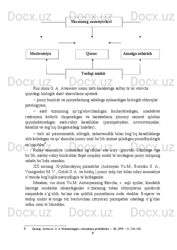Motivatsiya Shaxsning xususiyatlari
Qaror
Tashqi muhit Amalga oshirish
Rus olimi G. A. Avanesov inson xatti-harakatiga salbiy ta’sir etuvchi 
quyidagi biologik shart-sharoitlarni ajratadi:
–  jinsiy buzilish va jinoyatlarning sababiga aylanadigan biologik ehtiyojlar 
patologiyasi;
–   asab   tizimining   qo’zg’aluvchanligini   kuchaytiradigan,   noadekvat
reaksiyani   keltirib   chiqaradigan   va   harakatlarni   ijtimoiy   nazorat   qilishni
qiyinlashtiradigan   asab-ruhiy   kasalliklar   (psixopatiyalar,   nevrosteniyalar,
kasallik va sog’liq chegarasidagi holatlar);
–   turli   xil   psixosomatik,   allergik,   zaharvandlik   bilan   bog’liq   kasalliklarga
olib keladigan va qo’shimcha jinoiy omil bo’lib xizmat qiladigan psixofiziologik
zo’riqishlar 4
.
Ruhiy   anomaliya   (normadan   og’ish)lar   esa   irsiy   (genetik)   ildizlarga   ega
bo’lib, asabiy-ruhiy buzilishlar faqat noqulay muhit ta’siridagina jinoiy xulqning
sababi bo’lishi mumkin.
XX   asrning   20-yillaridayoq   psixiatrlar   (Antonyan   Yu.M.,   Borodin   S.   A.,
Vinogradov M. V., Golub S. A. va boshq.) jinoiy xulq turi bilan ruhiy anomaliya
o’rtasida bog’liqlik mavjudligini ta’kidlaganlar.
Masalan,  rus olimi  Yu.M.  Antonyanning fikricha, «...aqli  ojizlar, kundalik
hayotga   moslasha   olmaydiganlar   o’zlarining   tuban   ehtiyojlarini   qondirish
maqsadida   o’g’rilik,   ba’zan   esa   qotillik   jinoyatlarini   sodir   etadilar.   Beqaror   va
tashqi   muhit   ta’siriga   tez   beriluvchan   ixtiyorsiz   psixopatlar   odatdagi   o’g’rilar
safini oson to’ldiradilar;
4 Qarang:  Avanesov G. A . Kriminologiya i sotsialnaya profilaktika. –  M.,1999. – S. 226–230.
9