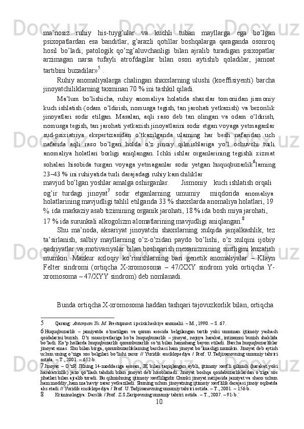ma’nosiz   ruhiy   his-tuyg’ular   va   kuchli   tuban   mayllarga   ega   bo’lgan
psixopatlardan   esa   banditlar,   g’arazli   qotillar   boshqalarga   qaraganda   osonroq
hosil   bo’ladi;   patologik   qo’zg’aluvchanligi   bilan   ajralib   turadigan   psixopatlar
arzimagan   narsa   tufayli   atrofdagilar   bilan   oson   aytishib   qoladilar,   jamoat
tartibini buzadilar» 5
 .
Ruhiy  anomaliyalarga  chalingan   shaxslarning  ulushi   (koeffisiyenti)  barcha
jinoyatchiliklarning taxminan 70 % ini tashkil qiladi.
Ma’lum   bo’lishicha,   ruhiy   anomaliya   holatida   shaxslar   tomonidan   jismoniy
kuch ishlatish (odam o’ldirish, nomusga tegish, tan jarohati yetkazish) va bezorilik
jinoyatlari   sodir   etilgan.   Masalan,   aqli   raso   deb   tan   olingan   va   odam   o’ldirish,
nomusga tegish, tan jarohati yetkazish jinoyatlarini sodir etgan voyaga yetmaganlar
sud-psixiatriya   ekspertizasidan   o’tkazilganda   ularning   har   besh   nafaridan   uch
nafarida   aqli   raso   bo’lgan   holda   o’z   jinoiy   qilmishlariga   yo’l   ochuvchi   turli
anomaliya   holatlari   borligi   aniqlangan.   Ichki   ishlar   organlarining   tegishli   xizmat
sohalari   hisobida   turgan   voyaga   yetmaganlar   sodir   yetgan   huquqbuzarlik 6
larning
23–43 % ini ruhiyatida turli darajadagi ruhiy kamchiliklar
mavjud bo’lgan yoshlar amalga oshirganlar. Jismoniy kuch ishlatish orqali
og’ir turdagi jinoyat 7
sodir etganlarning umumiy miqdorida anomaliya
holatlarining mavjudligi tahlil etilganda 33 % shaxslarda anomaliya holatlari, 19
% ida markaziy asab tizimining organik jarohati, 18 % ida bosh miya jarohati,
17 % ida surunkali alkogolizm alomatlarining mavjudligi aniqlangan. 8
Shu   ma’noda,   aksariyat   jinoyatchi   shaxslarning   xulqida   janjalkashlik,   tez
ta’sirlanish,   salbiy   mayllarning   o’z-o’zidan   paydo   bo’lishi,   o’z   xulqini   ijobiy
qadriyatlar va motivasiyalar bilan boshqarish mexanizmining sustligini kuzatish
mumkin.   Mazkur   axloqiy   ko’rinishlarning   bari   genetik   anomaliyalar   –   Klayn
Felter   sindromi   (ortiqcha   X-xromosoma   –   47/XXY   sindrom   yoki   ortiqcha   Y-
xromosoma – 47/XYY sindrom) deb nomlanadi.
Bunda ortiqcha X-xromosoma haddan tashqari tajovuzkorlik bilan, ortiqcha
5 Qarang:  Antonyan Yu. M . Prestupnost i psixicheskiye anomalii. – M., 1990. – S. 67.
6 Huquqbuzarlik   –   jamiyatda   o’rnatilgan   va   qonun   asosida   belgilangan   tartib   yoki   umuman   ijtimoiy   yashash
qoidalarini   buzish.   O’z   xususiyatlariga   ko’ra   huquqbuzarlik   –   jinoyat,   nojuya   harakat,   intizomni   buzish   shaklida
bo’ladi. Ko’p hollarda huquqbuzarlik qonunbuzarlik so’zi bilan hamohang bayon etiladi. Barcha huquqbuzarliklar
jinoyat emas. Shu bilan birga, qonunbuzarliklarning barchasi  ham jinoyat bo’lmasligi mumkin. Jinoyat deb aytish
uchun uning o’ziga  xos belgilari  bo’lishi  zarur  //  Yuridik  ensiklopediya  /  Prof. U.Tadjixanovning umumiy tahriri
ostida. – T., 2001. – 652-b.
7 Jinoyat   –   O’zR   JKning   14-moddasiga   asosan,   JK   bilan   taqiqlangan   aybli,   ijtimoiy   xavfli   qilmish   (harakat   yoki
harakatsizlik)   jazo   qo’llash   tahdidi   bilan   jinoyat   deb   hisoblanadi.   Jinoyat   boshqa   qoidabuzarliklardan   o’ziga   xos
jihatlari bilan ajralib turadi. Bu qilmishning ijtimoiy xavfliligidir.Chunki jinoyat natijasida jamiyat va shaxs uchun
ham moddiy, ham ma’naviy zarar yetkaziladi. Shuning uchun jinoyatning ijtimoiy xavflilik darajasi jinoiy oqibatda
aks etadi // Yuridik ensiklopediya / Prof. U.Tadjixanovning umumiy tahriri ostida. – T., 2001. – 156-b.
8 Kriminologiya: Darslik / Prof. Z.S.Zaripovning umumiy tahriri ostida. – T., 2007. – 91-b.`
10