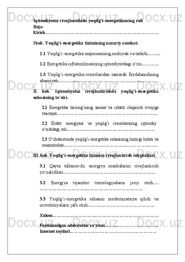 Iqtisodiyotni rivojlanishida yoqilg'i-energetikaning roli 
Reja: 
Kirish……………………………………………………….……………
I bob.  Yoqilg‘i-energetika tizimining nazariy asoslari.
1.1  Yoqilg‘i-energetika majmuasining mohiyati va tarkibi ……...
1.2  Energetika infratuzilmasining iqtisodiyotdagi o‘rni …………
1.3   Yoqilg‘i-energetika resurslaridan samarali foydalanishning
ahamiyati ……….….….….….….….….….….….….….….…….….
II.   bob.   Iqtisodiyotni   rivojlantirishda   yoqilg‘i-energetika
sohasining ta’siri.
2.1   Energetika   tarmog‘ining   sanoat   va   ishlab   chiqarish   rivojiga
таъсири ……………………………………………………….……
2.2   Elektr   energiyasi   va   yoqilg‘i   resurslarining   iqtisodiy
o‘sishdagi roli ……….….….….….….….….….….….….….……
2.3  O‘zbekistonda yoqilg‘i-energetika sohasining hozirgi holati va
muammolari ……….…………….…………….…………….….….
III. bob.  Yoqilg‘i-energetika tizimini rivojlantirish istiqbollari.  
3.1   Qayta   tiklanuvchi   energiya   manbalarini   rivojlantirish
yo‘nalishlari …….…………………………………………………
3.2   Energiya   tejamkor   texnologiyalarni   joriy   etish ….
…………….…………….……….…………………………
3.3   Yoqilg‘i-energetika   sohasini   modernizatsiya   qilish   va
investitsiyalarni jalb etish …….……….…………………………
Xulosa………………………..………………………………………
     Foydalanilgan adabiyotlar ro‘yxati……..………………………...
        Internet saytlari …………………………………………………… 