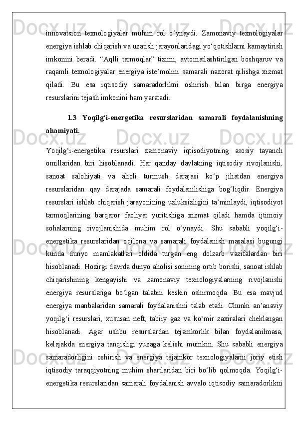 innovatsion   texnologiyalar   muhim   rol   o‘ynaydi.   Zamonaviy   texnologiyalar
energiya ishlab chiqarish va uzatish jarayonlaridagi yo‘qotishlarni kamaytirish
imkonini   beradi.   “Aqlli   tarmoqlar”   tizimi,   avtomatlashtirilgan   boshqaruv   va
raqamli   texnologiyalar   energiya   iste’molini   samarali   nazorat   qilishga   xizmat
qiladi.   Bu   esa   iqtisodiy   samaradorlikni   oshirish   bilan   birga   energiya
resurslarini tejash imkonini ham yaratadi.
1.3   Yoqilg‘i-energetika   resurslaridan   samarali   foydalanishning
ahamiyati.  
Yoqilg‘i-energetika   resurslari   zamonaviy   iqtisodiyotning   asosiy   tayanch
omillaridan   biri   hisoblanadi.   Har   qanday   davlatning   iqtisodiy   rivojlanishi,
sanoat   salohiyati   va   aholi   turmush   darajasi   ko‘p   jihatdan   energiya
resurslaridan   qay   darajada   samarali   foydalanilishiga   bog‘liqdir.   Energiya
resurslari   ishlab   chiqarish   jarayonining   uzluksizligini   ta’minlaydi,   iqtisodiyot
tarmoqlarining   barqaror   faoliyat   yuritishiga   xizmat   qiladi   hamda   ijtimoiy
sohalarning   rivojlanishida   muhim   rol   o‘ynaydi.   Shu   sababli   yoqilg‘i-
energetika   resurslaridan   oqilona   va   samarali   foydalanish   masalasi   bugungi
kunda   dunyo   mamlakatlari   oldida   turgan   eng   dolzarb   vazifalardan   biri
hisoblanadi. Hozirgi davrda dunyo aholisi sonining ortib borishi, sanoat ishlab
chiqarishining   kengayishi   va   zamonaviy   texnologiyalarning   rivojlanishi
energiya   resurslariga   bo‘lgan   talabni   keskin   oshirmoqda.   Bu   esa   mavjud
energiya   manbalaridan   samarali   foydalanishni   talab   etadi.   Chunki   an’anaviy
yoqilg‘i   resurslari,   xususan   neft,   tabiiy   gaz   va   ko‘mir   zaxiralari   cheklangan
hisoblanadi.   Agar   ushbu   resurslardan   tejamkorlik   bilan   foydalanilmasa,
kelajakda   energiya   tanqisligi   yuzaga   kelishi   mumkin.   Shu   sababli   energiya
samaradorligini   oshirish   va   energiya   tejamkor   texnologiyalarni   joriy   etish
iqtisodiy   taraqqiyotning   muhim   shartlaridan   biri   bo‘lib   qolmoqda.   Yoqilg‘i-
energetika  resurslaridan  samarali  foydalanish   avvalo  iqtisodiy  samaradorlikni 