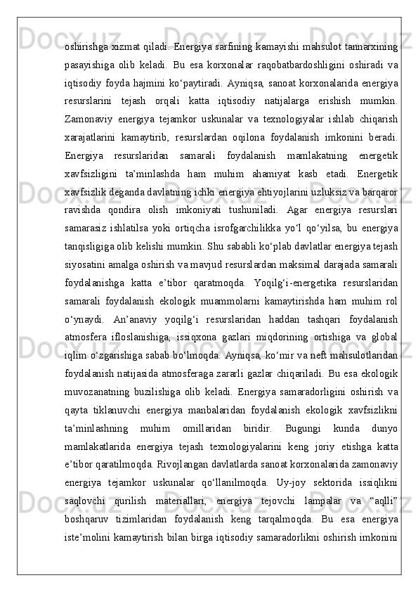 oshirishga xizmat qiladi. Energiya sarfining kamayishi mahsulot tannarxining
pasayishiga   olib   keladi.   Bu   esa   korxonalar   raqobatbardoshligini   oshiradi   va
iqtisodiy   foyda   hajmini   ko‘paytiradi.   Ayniqsa,   sanoat   korxonalarida   energiya
resurslarini   tejash   orqali   katta   iqtisodiy   natijalarga   erishish   mumkin.
Zamonaviy   energiya   tejamkor   uskunalar   va   texnologiyalar   ishlab   chiqarish
xarajatlarini   kamaytirib,   resurslardan   oqilona   foydalanish   imkonini   beradi.
Energiya   resurslaridan   samarali   foydalanish   mamlakatning   energetik
xavfsizligini   ta’minlashda   ham   muhim   ahamiyat   kasb   etadi.   Energetik
xavfsizlik deganda davlatning ichki energiya ehtiyojlarini uzluksiz va barqaror
ravishda   qondira   olish   imkoniyati   tushuniladi.   Agar   energiya   resurslari
samarasiz   ishlatilsa   yoki   ortiqcha   isrofgarchilikka   yo‘l   qo‘yilsa,   bu   energiya
tanqisligiga olib kelishi mumkin. Shu sababli ko‘plab davlatlar energiya tejash
siyosatini amalga oshirish va mavjud resurslardan maksimal darajada samarali
foydalanishga   katta   e’tibor   qaratmoqda.   Yoqilg‘i-energetika   resurslaridan
samarali   foydalanish   ekologik   muammolarni   kamaytirishda   ham   muhim   rol
o‘ynaydi.   An’anaviy   yoqilg‘i   resurslaridan   haddan   tashqari   foydalanish
atmosfera   ifloslanishiga,   issiqxona   gazlari   miqdorining   ortishiga   va   global
iqlim o‘zgarishiga sabab bo‘lmoqda. Ayniqsa, ko‘mir va neft mahsulotlaridan
foydalanish  natijasida atmosferaga  zararli gazlar  chiqariladi. Bu  esa  ekologik
muvozanatning   buzilishiga   olib   keladi.   Energiya   samaradorligini   oshirish   va
qayta   tiklanuvchi   energiya   manbalaridan   foydalanish   ekologik   xavfsizlikni
ta’minlashning   muhim   omillaridan   biridir.   Bugungi   kunda   dunyo
mamlakatlarida   energiya   tejash   texnologiyalarini   keng   joriy   etishga   katta
e’tibor qaratilmoqda. Rivojlangan davlatlarda sanoat korxonalarida zamonaviy
energiya   tejamkor   uskunalar   qo‘llanilmoqda.   Uy-joy   sektorida   issiqlikni
saqlovchi   qurilish   materiallari,   energiya   tejovchi   lampalar   va   “aqlli”
boshqaruv   tizimlaridan   foydalanish   keng   tarqalmoqda.   Bu   esa   energiya
iste’molini kamaytirish bilan birga iqtisodiy samaradorlikni oshirish imkonini 