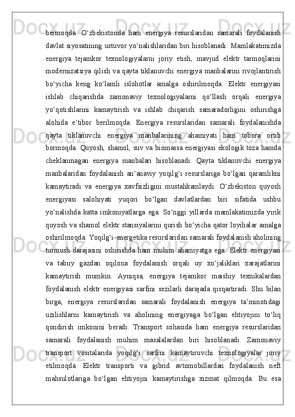 bermoqda.   O‘zbekistonda   ham   energiya   resurslaridan   samarali   foydalanish
davlat siyosatining ustuvor yo‘nalishlaridan biri hisoblanadi. Mamlakatimizda
energiya   tejamkor   texnologiyalarni   joriy   etish,   mavjud   elektr   tarmoqlarini
modernizatsiya qilish va qayta tiklanuvchi energiya manbalarini rivojlantirish
bo‘yicha   keng   ko‘lamli   islohotlar   amalga   oshirilmoqda.   Elektr   energiyasi
ishlab   chiqarishda   zamonaviy   texnologiyalarni   qo‘llash   orqali   energiya
yo‘qotishlarini   kamaytirish   va   ishlab   chiqarish   samaradorligini   oshirishga
alohida   e’tibor   berilmoqda.   Energiya   resurslaridan   samarali   foydalanishda
qayta   tiklanuvchi   energiya   manbalarining   ahamiyati   ham   tobora   ortib
bormoqda. Quyosh, shamol, suv va biomassa energiyasi ekologik toza hamda
cheklanmagan   energiya   manbalari   hisoblanadi.   Qayta   tiklanuvchi   energiya
manbalaridan   foydalanish   an’anaviy   yoqilg‘i   resurslariga   bo‘lgan   qaramlikni
kamaytiradi   va   energiya   xavfsizligini   mustahkamlaydi.   O‘zbekiston   quyosh
energiyasi   salohiyati   yuqori   bo‘lgan   davlatlardan   biri   sifatida   ushbu
yo‘nalishda   katta   imkoniyatlarga   ega.   So‘nggi   yillarda   mamlakatimizda   yirik
quyosh va shamol elektr stansiyalarini qurish bo‘yicha qator loyihalar amalga
oshirilmoqda. Yoqilg‘i-energetika resurslaridan samarali foydalanish aholining
turmush   darajasini   oshirishda   ham   muhim   ahamiyatga   ega.   Elektr   energiyasi
va   tabiiy   gazdan   oqilona   foydalanish   orqali   uy   xo‘jaliklari   xarajatlarini
kamaytirish   mumkin.   Ayniqsa,   energiya   tejamkor   maishiy   texnikalardan
foydalanish   elektr   energiyasi   sarfini   sezilarli   darajada   qisqartiradi.   Shu   bilan
birga,   energiya   resurslaridan   samarali   foydalanish   energiya   ta’minotidagi
uzilishlarni   kamaytirish   va   aholining   energiyaga   bo‘lgan   ehtiyojini   to‘liq
qondirish   imkonini   beradi.   Transport   sohasida   ham   energiya   resurslaridan
samarali   foydalanish   muhim   masalalardan   biri   hisoblanadi.   Zamonaviy
transport   vositalarida   yoqilg‘i   sarfini   kamaytiruvchi   texnologiyalar   joriy
etilmoqda.   Elektr   transporti   va   gibrid   avtomobillardan   foydalanish   neft
mahsulotlariga   bo‘lgan   ehtiyojni   kamaytirishga   xizmat   qilmoqda.   Bu   esa 
