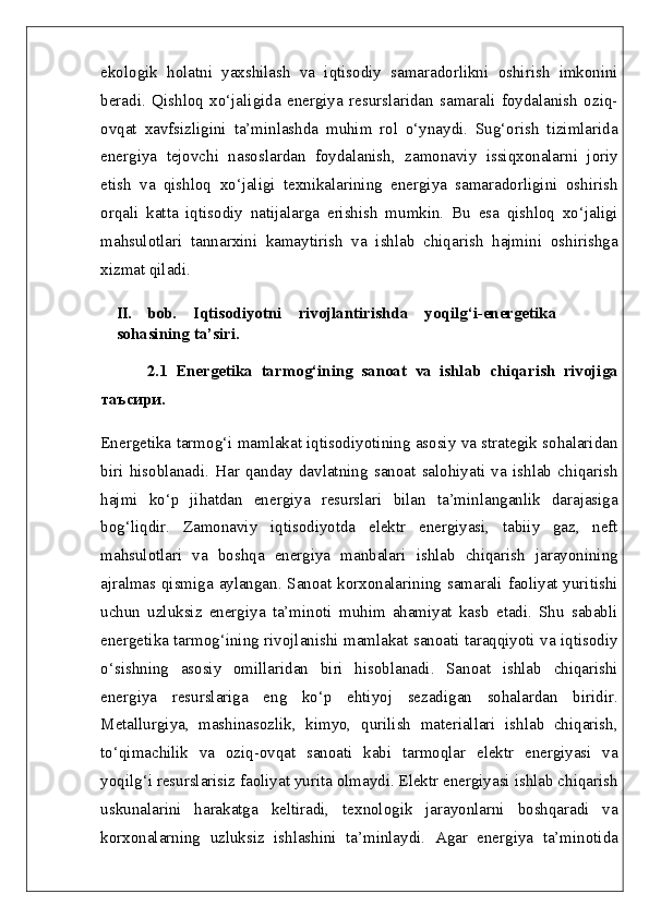 ekologik   holatni   yaxshilash   va   iqtisodiy   samaradorlikni   oshirish   imkonini
beradi.   Qishloq   xo‘jaligida   energiya   resurslaridan   samarali   foydalanish   oziq-
ovqat   xavfsizligini   ta’minlashda   muhim   rol   o‘ynaydi.   Sug‘orish   tizimlarida
energiya   tejovchi   nasoslardan   foydalanish,   zamonaviy   issiqxonalarni   joriy
etish   va   qishloq   xo‘jaligi   texnikalarining   energiya   samaradorligini   oshirish
orqali   katta   iqtisodiy   natijalarga   erishish   mumkin.   Bu   esa   qishloq   xo‘jaligi
mahsulotlari   tannarxini   kamaytirish   va   ishlab   chiqarish   hajmini   oshirishga
xizmat qiladi.
II.   bob.   Iqtisodiyotni   rivojlantirishda   yoqilg‘i-energetika
sohasining ta’siri.
2.1   Energetika   tarmog‘ining   sanoat   va   ishlab   chiqarish   rivojiga
таъсири.  
Energetika tarmog‘i mamlakat iqtisodiyotining asosiy va strategik sohalaridan
biri   hisoblanadi.   Har   qanday   davlatning   sanoat   salohiyati   va   ishlab   chiqarish
hajmi   ko‘p   jihatdan   energiya   resurslari   bilan   ta’minlanganlik   darajasiga
bog‘liqdir.   Zamonaviy   iqtisodiyotda   elektr   energiyasi,   tabiiy   gaz,   neft
mahsulotlari   va   boshqa   energiya   manbalari   ishlab   chiqarish   jarayonining
ajralmas qismiga aylangan. Sanoat korxonalarining samarali faoliyat yuritishi
uchun   uzluksiz   energiya   ta’minoti   muhim   ahamiyat   kasb   etadi.   Shu   sababli
energetika tarmog‘ining rivojlanishi mamlakat sanoati taraqqiyoti va iqtisodiy
o‘sishning   asosiy   omillaridan   biri   hisoblanadi.   Sanoat   ishlab   chiqarishi
energiya   resurslariga   eng   ko‘p   ehtiyoj   sezadigan   sohalardan   biridir.
Metallurgiya,   mashinasozlik,   kimyo,   qurilish   materiallari   ishlab   chiqarish,
to‘qimachilik   va   oziq-ovqat   sanoati   kabi   tarmoqlar   elektr   energiyasi   va
yoqilg‘i resurslarisiz faoliyat yurita olmaydi. Elektr energiyasi ishlab chiqarish
uskunalarini   harakatga   keltiradi,   texnologik   jarayonlarni   boshqaradi   va
korxonalarning   uzluksiz   ishlashini   ta’minlaydi.   Agar   energiya   ta’minotida 
