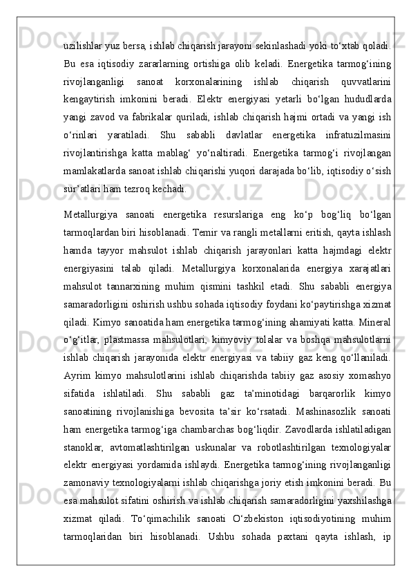 uzilishlar yuz bersa, ishlab chiqarish jarayoni sekinlashadi yoki to‘xtab qoladi.
Bu   esa   iqtisodiy   zararlarning   ortishiga   olib   keladi.   Energetika   tarmog‘ining
rivojlanganligi   sanoat   korxonalarining   ishlab   chiqarish   quvvatlarini
kengaytirish   imkonini   beradi.   Elektr   energiyasi   yetarli   bo‘lgan   hududlarda
yangi  zavod va fabrikalar  quriladi, ishlab  chiqarish  hajmi ortadi  va  yangi ish
o‘rinlari   yaratiladi.   Shu   sababli   davlatlar   energetika   infratuzilmasini
rivojlantirishga   katta   mablag‘   yo‘naltiradi.   Energetika   tarmog‘i   rivojlangan
mamlakatlarda sanoat ishlab chiqarishi yuqori darajada bo‘lib, iqtisodiy o‘sish
sur’atlari ham tezroq kechadi.
Metallurgiya   sanoati   energetika   resurslariga   eng   ko‘p   bog‘liq   bo‘lgan
tarmoqlardan biri hisoblanadi. Temir va rangli metallarni eritish, qayta ishlash
hamda   tayyor   mahsulot   ishlab   chiqarish   jarayonlari   katta   hajmdagi   elektr
energiyasini   talab   qiladi.   Metallurgiya   korxonalarida   energiya   xarajatlari
mahsulot   tannarxining   muhim   qismini   tashkil   etadi.   Shu   sababli   energiya
samaradorligini oshirish ushbu sohada iqtisodiy foydani ko‘paytirishga xizmat
qiladi. Kimyo sanoatida ham energetika tarmog‘ining ahamiyati katta. Mineral
o‘g‘itlar,   plastmassa   mahsulotlari,   kimyoviy   tolalar   va   boshqa   mahsulotlarni
ishlab   chiqarish   jarayonida   elektr   energiyasi   va   tabiiy   gaz   keng   qo‘llaniladi.
Ayrim   kimyo   mahsulotlarini   ishlab   chiqarishda   tabiiy   gaz   asosiy   xomashyo
sifatida   ishlatiladi.   Shu   sababli   gaz   ta’minotidagi   barqarorlik   kimyo
sanoatining   rivojlanishiga   bevosita   ta’sir   ko‘rsatadi.   Mashinasozlik   sanoati
ham energetika tarmog‘iga chambarchas bog‘liqdir. Zavodlarda ishlatiladigan
stanoklar,   avtomatlashtirilgan   uskunalar   va   robotlashtirilgan   texnologiyalar
elektr   energiyasi   yordamida  ishlaydi.  Energetika   tarmog‘ining  rivojlanganligi
zamonaviy texnologiyalarni ishlab chiqarishga joriy etish imkonini beradi. Bu
esa mahsulot sifatini oshirish va ishlab chiqarish samaradorligini yaxshilashga
xizmat   qiladi.   To‘qimachilik   sanoati   O‘zbekiston   iqtisodiyotining   muhim
tarmoqlaridan   biri   hisoblanadi.   Ushbu   sohada   paxtani   qayta   ishlash,   ip 