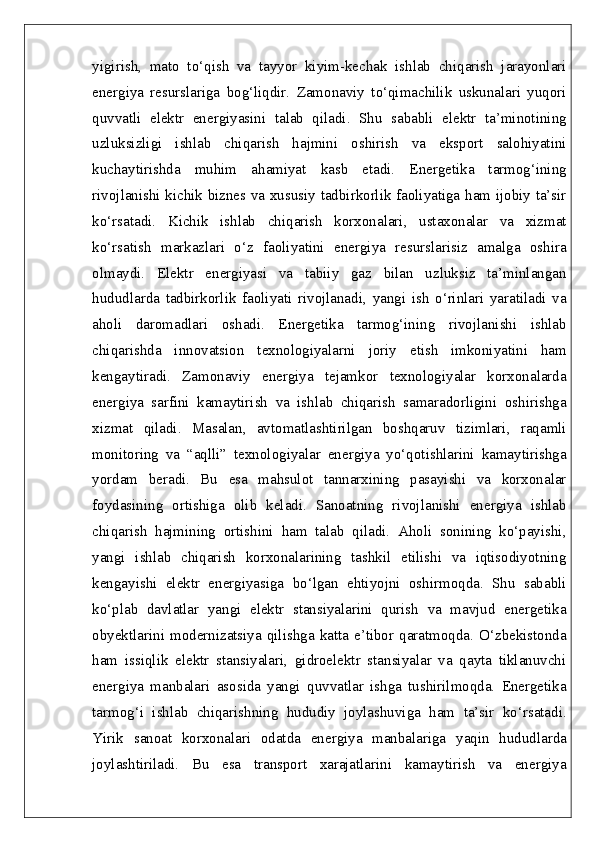 yigirish,   mato   to‘qish   va   tayyor   kiyim-kechak   ishlab   chiqarish   jarayonlari
energiya   resurslariga   bog‘liqdir.   Zamonaviy   to‘qimachilik   uskunalari   yuqori
quvvatli   elektr   energiyasini   talab   qiladi.   Shu   sababli   elektr   ta’minotining
uzluksizligi   ishlab   chiqarish   hajmini   oshirish   va   eksport   salohiyatini
kuchaytirishda   muhim   ahamiyat   kasb   etadi.   Energetika   tarmog‘ining
rivojlanishi kichik biznes va xususiy tadbirkorlik faoliyatiga ham ijobiy ta’sir
ko‘rsatadi.   Kichik   ishlab   chiqarish   korxonalari,   ustaxonalar   va   xizmat
ko‘rsatish   markazlari   o‘z   faoliyatini   energiya   resurslarisiz   amalga   oshira
olmaydi.   Elektr   energiyasi   va   tabiiy   gaz   bilan   uzluksiz   ta’minlangan
hududlarda   tadbirkorlik   faoliyati   rivojlanadi,   yangi   ish   o‘rinlari   yaratiladi   va
aholi   daromadlari   oshadi.   Energetika   tarmog‘ining   rivojlanishi   ishlab
chiqarishda   innovatsion   texnologiyalarni   joriy   etish   imkoniyatini   ham
kengaytiradi.   Zamonaviy   energiya   tejamkor   texnologiyalar   korxonalarda
energiya   sarfini   kamaytirish   va   ishlab   chiqarish   samaradorligini   oshirishga
xizmat   qiladi.   Masalan,   avtomatlashtirilgan   boshqaruv   tizimlari,   raqamli
monitoring   va   “aqlli”   texnologiyalar   energiya   yo‘qotishlarini   kamaytirishga
yordam   beradi.   Bu   esa   mahsulot   tannarxining   pasayishi   va   korxonalar
foydasining   ortishiga   olib   keladi.   Sanoatning   rivojlanishi   energiya   ishlab
chiqarish   hajmining   ortishini   ham   talab   qiladi.   Aholi   sonining   ko‘payishi,
yangi   ishlab   chiqarish   korxonalarining   tashkil   etilishi   va   iqtisodiyotning
kengayishi   elektr   energiyasiga   bo‘lgan   ehtiyojni   oshirmoqda.   Shu   sababli
ko‘plab   davlatlar   yangi   elektr   stansiyalarini   qurish   va   mavjud   energetika
obyektlarini  modernizatsiya   qilishga  katta  e’tibor  qaratmoqda.  O‘zbekistonda
ham   issiqlik   elektr   stansiyalari,   gidroelektr   stansiyalar   va   qayta   tiklanuvchi
energiya   manbalari   asosida   yangi   quvvatlar   ishga   tushirilmoqda.   Energetika
tarmog‘i   ishlab   chiqarishning   hududiy   joylashuviga   ham   ta’sir   ko‘rsatadi.
Yirik   sanoat   korxonalari   odatda   energiya   manbalariga   yaqin   hududlarda
joylashtiriladi.   Bu   esa   transport   xarajatlarini   kamaytirish   va   energiya 