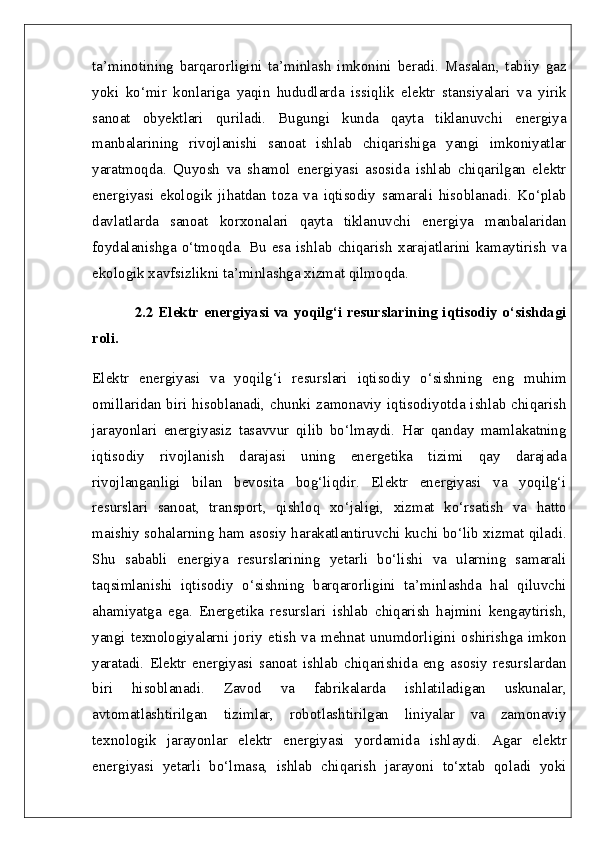 ta’minotining   barqarorligini   ta’minlash   imkonini   beradi.   Masalan,   tabiiy   gaz
yoki   ko‘mir   konlariga   yaqin   hududlarda   issiqlik   elektr   stansiyalari   va   yirik
sanoat   obyektlari   quriladi.   Bugungi   kunda   qayta   tiklanuvchi   energiya
manbalarining   rivojlanishi   sanoat   ishlab   chiqarishiga   yangi   imkoniyatlar
yaratmoqda.   Quyosh   va   shamol   energiyasi   asosida   ishlab   chiqarilgan   elektr
energiyasi   ekologik   jihatdan   toza   va   iqtisodiy   samarali   hisoblanadi.   Ko‘plab
davlatlarda   sanoat   korxonalari   qayta   tiklanuvchi   energiya   manbalaridan
foydalanishga   o‘tmoqda.   Bu   esa   ishlab   chiqarish   xarajatlarini   kamaytirish   va
ekologik xavfsizlikni ta’minlashga xizmat qilmoqda.
2.2 Elektr energiyasi va yoqilg‘i resurslarining iqtisodiy o‘sishdagi
roli.  
Elektr   energiyasi   va   yoqilg‘i   resurslari   iqtisodiy   o‘sishning   eng   muhim
omillaridan biri hisoblanadi, chunki zamonaviy iqtisodiyotda ishlab chiqarish
jarayonlari   energiyasiz   tasavvur   qilib   bo‘lmaydi.   Har   qanday   mamlakatning
iqtisodiy   rivojlanish   darajasi   uning   energetika   tizimi   qay   darajada
rivojlanganligi   bilan   bevosita   bog‘liqdir.   Elektr   energiyasi   va   yoqilg‘i
resurslari   sanoat,   transport,   qishloq   xo‘jaligi,   xizmat   ko‘rsatish   va   hatto
maishiy sohalarning ham asosiy harakatlantiruvchi kuchi bo‘lib xizmat qiladi.
Shu   sababli   energiya   resurslarining   yetarli   bo‘lishi   va   ularning   samarali
taqsimlanishi   iqtisodiy   o‘sishning   barqarorligini   ta’minlashda   hal   qiluvchi
ahamiyatga   ega.   Energetika   resurslari   ishlab   chiqarish   hajmini   kengaytirish,
yangi  texnologiyalarni  joriy  etish   va  mehnat  unumdorligini  oshirishga  imkon
yaratadi.   Elektr   energiyasi   sanoat   ishlab   chiqarishida   eng   asosiy   resurslardan
biri   hisoblanadi.   Zavod   va   fabrikalarda   ishlatiladigan   uskunalar,
avtomatlashtirilgan   tizimlar,   robotlashtirilgan   liniyalar   va   zamonaviy
texnologik   jarayonlar   elektr   energiyasi   yordamida   ishlaydi.   Agar   elektr
energiyasi   yetarli   bo‘lmasa,   ishlab   chiqarish   jarayoni   to‘xtab   qoladi   yoki 