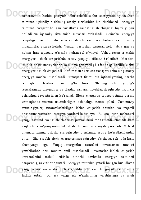 samaradorlik   keskin   pasayadi.   Shu   sababli   elektr   energiyasining   uzluksiz
ta’minoti   iqtisodiy   o‘sishning   asosiy   shartlaridan   biri   hisoblanadi.   Energiya
ta’minoti   barqaror   bo‘lgan   davlatlarda   sanoat   ishlab   chiqarish   hajmi   yuqori
bo‘ladi   va   iqtisodiy   rivojlanish   sur’atlari   tezlashadi.   Aksincha,   energiya
tanqisligi   mavjud   hududlarda   ishlab   chiqarish   sekinlashadi   va   iqtisodiy
muammolar   yuzaga   keladi.   Yoqilg‘i   resurslari,   xususan   neft,   tabiiy   gaz   va
ko‘mir   ham   iqtisodiy   o‘sishda   muhim   rol   o‘ynaydi.   Ushbu   resurslar   elektr
energiyasi   ishlab   chiqarishda   asosiy   yoqilg‘i   sifatida   ishlatiladi.   Masalan,
issiqlik elektr stansiyalarida ko‘mir va gaz yoqilg‘i sifatida qo‘llanilib, elektr
energiyasi ishlab chiqariladi. Neft mahsulotlari esa transport tizimining asosiy
energiya   manbai   hisoblanadi.   Transport   tizimi   esa   iqtisodiyotning   barcha
tarmoqlarini   bir-biri   bilan   bog‘lab   turadi.   Shuning   uchun   yoqilg‘i
resurslarining   mavjudligi   va   ulardan   samarali   foydalanish   iqtisodiy   faollikni
oshirishga   bevosita   ta’sir   ko‘rsatadi.   Elektr   energiyasi   iqtisodiyotning   barcha
tarmoqlarida   mehnat   unumdorligini   oshirishga   xizmat   qiladi.   Zamonaviy
texnologiyalar,   avtomatlashtirilgan   ishlab   chiqarish   tizimlari   va   raqamli
boshqaruv   vositalari   energiya   yordamida   ishlaydi.   Bu   esa   inson   mehnatini
yengillashtiradi   va   ishlab   chiqarish   jarayonlarini   tezlashtiradi.   Natijada   kam
vaqt   ichida   ko‘proq   mahsulot   ishlab   chiqarish   imkoniyati   yaratiladi.   Mehnat
unumdorligining   oshishi   esa   iqtisodiy   o‘sishning   asosiy   ko‘rsatkichlaridan
biridir.   Shu   sababli   elektr   energiyasining   iqtisodiy   o‘sishdagi   roli   juda   katta
ahamiyatga   ega.   Yoqilg‘i-energetika   resurslari   investitsion   muhitni
yaxshilashda   ham   muhim   omil   hisoblanadi.   Investorlar   ishlab   chiqarish
korxonalarini   tashkil   etishda   birinchi   navbatda   energiya   ta’minoti
barqarorligiga e’tibor qaratadi. Energiya resurslari yetarli bo‘lgan hududlarda
yangi   sanoat   korxonalari   ochiladi,   ishlab   chiqarish   kengayadi   va   iqtisodiy
faollik   ortadi.   Bu   esa   yangi   ish   o‘rinlarining   yaratilishiga   va   aholi 