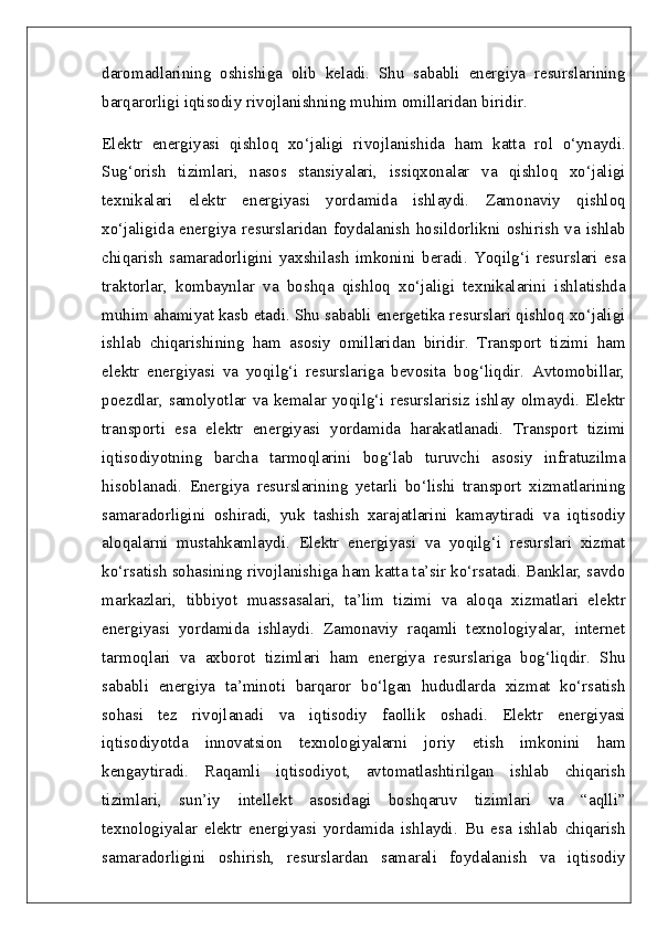 daromadlarining   oshishiga   olib   keladi.   Shu   sababli   energiya   resurslarining
barqarorligi iqtisodiy rivojlanishning muhim omillaridan biridir.
Elektr   energiyasi   qishloq   xo‘jaligi   rivojlanishida   ham   katta   rol   o‘ynaydi.
Sug‘orish   tizimlari,   nasos   stansiyalari,   issiqxonalar   va   qishloq   xo‘jaligi
texnikalari   elektr   energiyasi   yordamida   ishlaydi.   Zamonaviy   qishloq
xo‘jaligida energiya  resurslaridan  foydalanish  hosildorlikni oshirish  va  ishlab
chiqarish   samaradorligini   yaxshilash   imkonini   beradi.   Yoqilg‘i   resurslari   esa
traktorlar,   kombaynlar   va   boshqa   qishloq   xo‘jaligi   texnikalarini   ishlatishda
muhim ahamiyat kasb etadi. Shu sababli energetika resurslari qishloq xo‘jaligi
ishlab   chiqarishining   ham   asosiy   omillaridan   biridir.   Transport   tizimi   ham
elektr   energiyasi   va   yoqilg‘i   resurslariga   bevosita   bog‘liqdir.   Avtomobillar,
poezdlar, samolyotlar va kemalar yoqilg‘i resurslarisiz ishlay olmaydi. Elektr
transporti   esa   elektr   energiyasi   yordamida   harakatlanadi.   Transport   tizimi
iqtisodiyotning   barcha   tarmoqlarini   bog‘lab   turuvchi   asosiy   infratuzilma
hisoblanadi.   Energiya   resurslarining   yetarli   bo‘lishi   transport   xizmatlarining
samaradorligini   oshiradi,   yuk   tashish   xarajatlarini   kamaytiradi   va   iqtisodiy
aloqalarni   mustahkamlaydi.   Elektr   energiyasi   va   yoqilg‘i   resurslari   xizmat
ko‘rsatish sohasining rivojlanishiga ham katta ta’sir ko‘rsatadi. Banklar, savdo
markazlari,   tibbiyot   muassasalari,   ta’lim   tizimi   va   aloqa   xizmatlari   elektr
energiyasi   yordamida   ishlaydi.   Zamonaviy   raqamli   texnologiyalar,   internet
tarmoqlari   va   axborot   tizimlari   ham   energiya   resurslariga   bog‘liqdir.   Shu
sababli   energiya   ta’minoti   barqaror   bo‘lgan   hududlarda   xizmat   ko‘rsatish
sohasi   tez   rivojlanadi   va   iqtisodiy   faollik   oshadi.   Elektr   energiyasi
iqtisodiyotda   innovatsion   texnologiyalarni   joriy   etish   imkonini   ham
kengaytiradi.   Raqamli   iqtisodiyot,   avtomatlashtirilgan   ishlab   chiqarish
tizimlari,   sun’iy   intellekt   asosidagi   boshqaruv   tizimlari   va   “aqlli”
texnologiyalar   elektr   energiyasi   yordamida   ishlaydi.   Bu   esa   ishlab   chiqarish
samaradorligini   oshirish,   resurslardan   samarali   foydalanish   va   iqtisodiy 