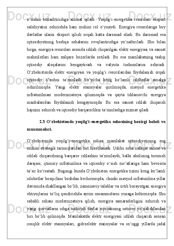 o‘sishni   tezlashtirishga   xizmat   qiladi.   Yoqilg‘i-energetika   resurslari   eksport
salohiyatini   oshirishda   ham   muhim   rol   o‘ynaydi.   Energiya   resurslariga   boy
davlatlar   ularni   eksport   qilish   orqali   katta   daromad   oladi.   Bu   daromad   esa
iqtisodiyotning   boshqa   sohalarini   rivojlantirishga   yo‘naltiriladi.   Shu   bilan
birga, energiya resurslari asosida ishlab chiqarilgan elektr energiyasi va sanoat
mahsulotlari   ham   xalqaro   bozorlarda   sotiladi.   Bu   esa   mamlakatning   tashqi
iqtisodiy   aloqalarini   kengaytiradi   va   valyuta   tushumlarini   oshiradi.
O‘zbekistonda   elektr   energiyasi   va   yoqilg‘i   resurslaridan   foydalanish   orqali
iqtisodiy   o‘sishni   ta’minlash   bo‘yicha   keng   ko‘lamli   islohotlar   amalga
oshirilmoqda.   Yangi   elektr   stansiyalar   qurilmoqda,   mavjud   energetika
infratuzilmasi   modernizatsiya   qilinmoqda   va   qayta   tiklanuvchi   energiya
manbalaridan   foydalanish   kengaymoqda.   Bu   esa   sanoat   ishlab   chiqarish
hajmini oshirish va iqtisodiy barqarorlikni ta’minlashga xizmat qiladi.
2.3   O‘zbekistonda   yoqilg‘i-energetika   sohasining   hozirgi   holati   va
muammolari.  
O‘zbekistonda   yoqilg‘i-energetika   sohasi   mamlakat   iqtisodiyotining   eng
muhim strategik tarmoqlaridan biri hisoblanadi. Ushbu soha nafaqat sanoat va
ishlab   chiqarishning   barqaror   ishlashini   ta’minlaydi,   balki   aholining   turmush
darajasi,   ijtimoiy   infratuzilma   va   iqtisodiy   o‘sish   sur’atlariga   ham   bevosita
ta’sir ko‘rsatadi. Bugungi kunda O‘zbekiston energetika tizimi keng ko‘lamli
islohotlar bosqichini boshdan kechirmoqda, chunki mavjud infratuzilma yillar
davomida shakllangan bo‘lib, zamonaviy talablar va ortib borayotgan energiya
ehtiyojlarini  to‘liq  qondirishda  ayrim  muammolarni  yuzaga  keltirmoqda.  Shu
sababli   sohani   modernizatsiya   qilish,   energiya   samaradorligini   oshirish   va
yangi   quvvatlarni   ishga   tushirish   davlat   siyosatining   ustuvor   yo‘nalishlaridan
biri   bo‘lib   qolmoqda.   Mamlakatda   elektr   energiyasi   ishlab   chiqarish   asosan
issiqlik   elektr   stansiyalari,   gidroelektr   stansiyalar   va   so‘nggi   yillarda   jadal 