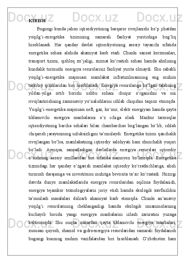 KIRISH  
         Bugungi  kunda  jahon iqtisodiyotining  barqaror rivojlanishi  ko‘p jihatdan
yoqilg‘i-energetika   tizimining   samarali   faoliyat   yuritishiga   bog‘liq
hisoblanadi.   Har   qanday   davlat   iqtisodiyotining   asosiy   tayanchi   sifatida
energetika   sohasi   alohida   ahamiyat   kasb   etadi.   Chunki   sanoat   korxonalari,
transport   tizimi,   qishloq   xo‘jaligi,   xizmat   ko‘rsatish   sohasi   hamda   aholining
kundalik   turmushi   energiya   resurslarisiz   faoliyat   yurita   olmaydi.   Shu   sababli
yoqilg‘i-energetika   majmuasi   mamlakat   infratuzilmasining   eng   muhim
tarkibiy   qismlaridan   biri   hisoblanadi.   Energiya   resurslariga   bo‘lgan   talabning
yildan-yilga   ortib   borishi   ushbu   sohani   chuqur   o‘rganishni   va   uni
rivojlantirishning zamonaviy yo‘nalishlarini ishlab chiqishni taqozo etmoqda.
Yoqilg‘i-energetika majmuasi neft, gaz, ko‘mir, elektr energiyasi hamda qayta
tiklanuvchi   energiya   manbalarini   o‘z   ichiga   oladi.   Mazkur   tarmoqlar
iqtisodiyotning   barcha   sohalari   bilan   chambarchas   bog‘langan   bo‘lib,   ishlab
chiqarish  jarayonining uzluksizligini ta’minlaydi. Energetika tizimi qanchalik
rivojlangan   bo‘lsa,   mamlakatning   iqtisodiy   salohiyati   ham   shunchalik   yuqori
bo‘ladi.   Ayniqsa,   sanoatlashgan   davlatlarda   energiya   resurslari   iqtisodiy
o‘sishning   asosiy   omillaridan   biri   sifatida   namoyon   bo‘lmoqda.   Energetika
tizimidagi   har   qanday   o‘zgarish   mamlakat   iqtisodiy   ko‘rsatkichlariga,   aholi
turmush  darajasiga va investitsion muhitga  bevosita  ta’sir ko‘rsatadi. Hozirgi
davrda   dunyo   mamlakatlarida   energiya   resurslaridan   oqilona   foydalanish,
energiya   tejamkor   texnologiyalarni   joriy   etish   hamda   ekologik   xavfsizlikni
ta’minlash   masalalari   dolzarb   ahamiyat   kasb   etmoqda.   Chunki   an’anaviy
yoqilg‘i   resurslarining   cheklanganligi   hamda   ekologik   muammolarning
kuchayib   borishi   yangi   energiya   manbalarini   izlash   zaruratini   yuzaga
keltirmoqda.   Shu   nuqtai   nazardan   qayta   tiklanuvchi   energiya   manbalari,
xususan   quyosh,   shamol   va   gidroenergiya   resurslaridan   samarali   foydalanish
bugungi   kunning   muhim   vazifalaridan   biri   hisoblanadi.   O‘zbekiston   ham 