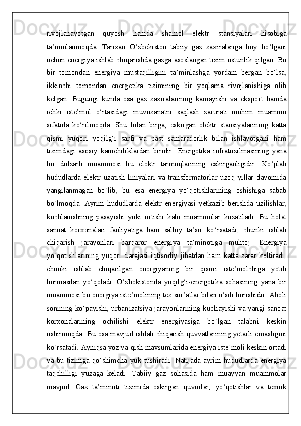 rivojlanayotgan   quyosh   hamda   shamol   elektr   stansiyalari   hisobiga
ta’minlanmoqda.   Tarixan   O‘zbekiston   tabiiy   gaz   zaxiralariga   boy   bo‘lgani
uchun energiya ishlab chiqarishda gazga asoslangan tizim ustunlik qilgan. Bu
bir   tomondan   energiya   mustaqilligini   ta’minlashga   yordam   bergan   bo‘lsa,
ikkinchi   tomondan   energetika   tizimining   bir   yoqlama   rivojlanishiga   olib
kelgan.   Bugungi   kunda   esa   gaz   zaxiralarining   kamayishi   va   eksport   hamda
ichki   iste’mol   o‘rtasidagi   muvozanatni   saqlash   zarurati   muhim   muammo
sifatida   ko‘rilmoqda.   Shu   bilan   birga,   eskirgan   elektr   stansiyalarining   katta
qismi   yuqori   yoqilg‘i   sarfi   va   past   samaradorlik   bilan   ishlayotgani   ham
tizimdagi   asosiy   kamchiliklardan   biridir.   Energetika   infratuzilmasining   yana
bir   dolzarb   muammosi   bu   elektr   tarmoqlarining   eskirganligidir.   Ko‘plab
hududlarda   elektr   uzatish   liniyalari   va   transformatorlar   uzoq   yillar   davomida
yangilanmagan   bo‘lib,   bu   esa   energiya   yo‘qotishlarining   oshishiga   sabab
bo‘lmoqda.   Ayrim   hududlarda   elektr   energiyasi   yetkazib   berishda   uzilishlar,
kuchlanishning   pasayishi   yoki   ortishi   kabi   muammolar   kuzatiladi.   Bu   holat
sanoat   korxonalari   faoliyatiga   ham   salbiy   ta’sir   ko‘rsatadi,   chunki   ishlab
chiqarish   jarayonlari   barqaror   energiya   ta’minotiga   muhtoj.   Energiya
yo‘qotishlarining   yuqori   darajasi   iqtisodiy   jihatdan   ham   katta   zarar   keltiradi,
chunki   ishlab   chiqarilgan   energiyaning   bir   qismi   iste’molchiga   yetib
bormasdan   yo‘qoladi.   O‘zbekistonda   yoqilg‘i-energetika   sohasining   yana   bir
muammosi bu energiya iste’molining tez sur’atlar bilan o‘sib borishidir. Aholi
sonining ko‘payishi, urbanizatsiya jarayonlarining kuchayishi va yangi sanoat
korxonalarining   ochilishi   elektr   energiyasiga   bo‘lgan   talabni   keskin
oshirmoqda. Bu esa mavjud ishlab chiqarish quvvatlarining yetarli emasligini
ko‘rsatadi. Ayniqsa yoz va qish mavsumlarida energiya iste’moli keskin ortadi
va bu tizimga qo‘shimcha yuk tushiradi. Natijada ayrim hududlarda energiya
taqchilligi   yuzaga   keladi.   Tabiiy   gaz   sohasida   ham   muayyan   muammolar
mavjud.   Gaz   ta’minoti   tizimida   eskirgan   quvurlar,   yo‘qotishlar   va   texnik 