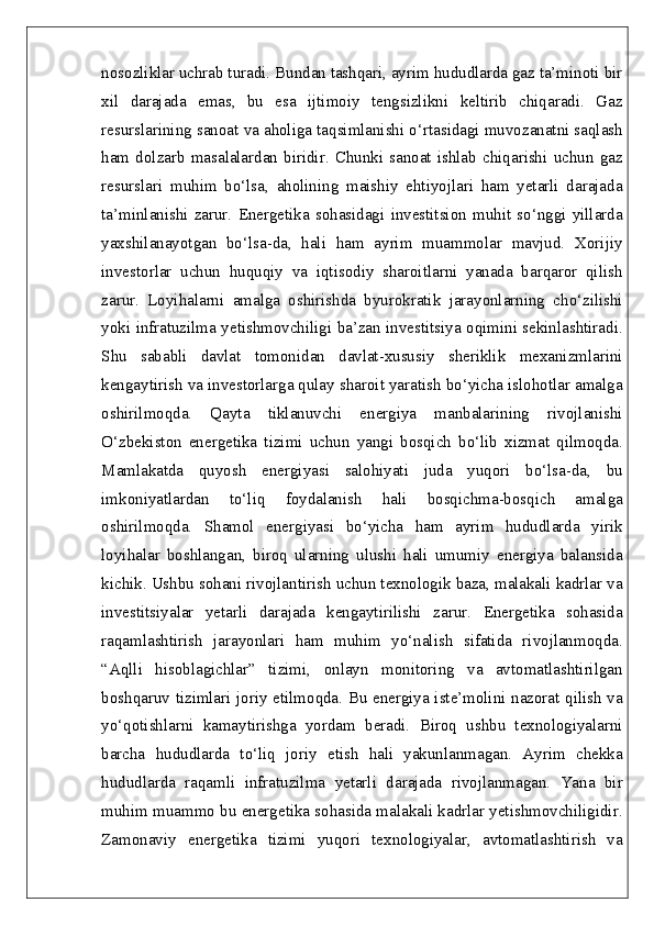 nosozliklar uchrab turadi. Bundan tashqari, ayrim hududlarda gaz ta’minoti bir
xil   darajada   emas,   bu   esa   ijtimoiy   tengsizlikni   keltirib   chiqaradi.   Gaz
resurslarining sanoat va aholiga taqsimlanishi o‘rtasidagi muvozanatni saqlash
ham   dolzarb   masalalardan   biridir.   Chunki   sanoat   ishlab   chiqarishi   uchun   gaz
resurslari   muhim   bo‘lsa,   aholining   maishiy   ehtiyojlari   ham   yetarli   darajada
ta’minlanishi   zarur.   Energetika   sohasidagi   investitsion   muhit   so‘nggi   yillarda
yaxshilanayotgan   bo‘lsa-da,   hali   ham   ayrim   muammolar   mavjud.   Xorijiy
investorlar   uchun   huquqiy   va   iqtisodiy   sharoitlarni   yanada   barqaror   qilish
zarur.   Loyihalarni   amalga   oshirishda   byurokratik   jarayonlarning   cho‘zilishi
yoki infratuzilma yetishmovchiligi ba’zan investitsiya oqimini sekinlashtiradi.
Shu   sababli   davlat   tomonidan   davlat-xususiy   sheriklik   mexanizmlarini
kengaytirish va investorlarga qulay sharoit yaratish bo‘yicha islohotlar amalga
oshirilmoqda.   Qayta   tiklanuvchi   energiya   manbalarining   rivojlanishi
O‘zbekiston   energetika   tizimi   uchun   yangi   bosqich   bo‘lib   xizmat   qilmoqda.
Mamlakatda   quyosh   energiyasi   salohiyati   juda   yuqori   bo‘lsa-da,   bu
imkoniyatlardan   to‘liq   foydalanish   hali   bosqichma-bosqich   amalga
oshirilmoqda.   Shamol   energiyasi   bo‘yicha   ham   ayrim   hududlarda   yirik
loyihalar   boshlangan,   biroq   ularning   ulushi   hali   umumiy   energiya   balansida
kichik. Ushbu sohani rivojlantirish uchun texnologik baza, malakali kadrlar va
investitsiyalar   yetarli   darajada   kengaytirilishi   zarur.   Energetika   sohasida
raqamlashtirish   jarayonlari   ham   muhim   yo‘nalish   sifatida   rivojlanmoqda.
“Aqlli   hisoblagichlar”   tizimi,   onlayn   monitoring   va   avtomatlashtirilgan
boshqaruv tizimlari joriy etilmoqda. Bu energiya iste’molini nazorat qilish va
yo‘qotishlarni   kamaytirishga   yordam   beradi.   Biroq   ushbu   texnologiyalarni
barcha   hududlarda   to‘liq   joriy   etish   hali   yakunlanmagan.   Ayrim   chekka
hududlarda   raqamli   infratuzilma   yetarli   darajada   rivojlanmagan.   Yana   bir
muhim muammo bu energetika sohasida malakali kadrlar yetishmovchiligidir.
Zamonaviy   energetika   tizimi   yuqori   texnologiyalar,   avtomatlashtirish   va 
