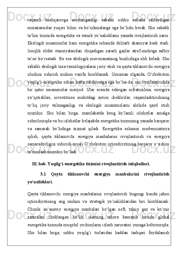 raqamli   boshqaruvga   asoslanganligi   sababli   ushbu   sohada   ishlaydigan
mutaxassislar   yuqori   bilim   va   ko‘nikmalarga   ega   bo‘lishi   kerak.   Shu   sababli
ta’lim tizimida energetika va texnik yo‘nalishlarni yanada rivojlantirish zarur.
Ekologik   muammolar   ham   energetika   sohasida   dolzarb   ahamiyat   kasb   etadi.
Issiqlik   elektr   stansiyalaridan   chiqadigan   zararli   gazlar   atrof-muhitga   salbiy
ta’sir ko‘rsatadi. Bu esa ekologik muvozanatning buzilishiga olib keladi. Shu
sababli ekologik toza texnologiyalarni joriy etish va qayta tiklanuvchi energiya
ulushini   oshirish   muhim   vazifa   hisoblanadi.   Umuman   olganda,   O‘zbekiston
yoqilg‘i-energetika sohasi katta salohiyatga ega bo‘lsa-da, uni rivojlantirishda
bir   qator   muammolar   mavjud.   Ular   orasida   eskirgan   infratuzilma,   energiya
yo‘qotishlari,   investitsion   muhitdagi   ayrim   cheklovlar,   raqamlashtirishning
to‘liq   joriy   etilmaganligi   va   ekologik   muammolarni   alohida   qayd   etish
mumkin.   Shu   bilan   birga,   mamlakatda   keng   ko‘lamli   islohotlar   amalga
oshirilmoqda va bu islohotlar kelajakda energetika tizimining yanada barqaror
va   samarali   bo‘lishiga   xizmat   qiladi.   Energetika   sohasini   modernizatsiya
qilish,   qayta   tiklanuvchi   energiya   manbalarini   rivojlantirish   va   energiya
samaradorligini oshirish orqali O‘zbekiston iqtisodiyotining barqaror o‘sishini
ta’minlash mumkin bo‘ladi.
III. bob.  Yoqilg‘i-energetika tizimini rivojlantirish istiqbollari.  
3.1   Qayta   tiklanuvchi   energiya   manbalarini   rivojlantirish
yo‘nalishlari.  
Qayta   tiklanuvchi   energiya   manbalarini   rivojlantirish   bugungi   kunda   jahon
iqtisodiyotining   eng   muhim   va   strategik   yo‘nalishlaridan   biri   hisoblanadi.
Chunki   an’anaviy   energiya   manbalari   bo‘lgan   neft,   tabiiy   gaz   va   ko‘mir
zaxiralari   cheklangan   bo‘lib,   ularning   tobora   kamayib   borishi   global
energetika tizimida muqobil yechimlarni izlash zaruratini yuzaga keltirmoqda.
Shu   bilan   birga,   ushbu   yoqilg‘i   turlaridan   haddan   tashqari   foydalanish 