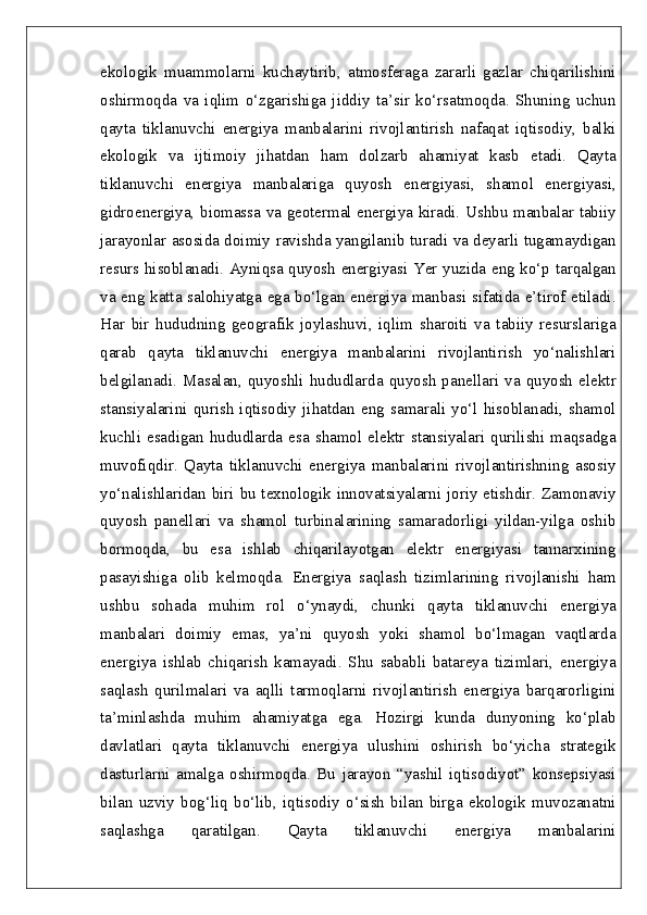 ekologik   muammolarni   kuchaytirib,   atmosferaga   zararli   gazlar   chiqarilishini
oshirmoqda   va   iqlim   o‘zgarishiga   jiddiy   ta’sir   ko‘rsatmoqda.   Shuning   uchun
qayta   tiklanuvchi   energiya   manbalarini   rivojlantirish   nafaqat   iqtisodiy,   balki
ekologik   va   ijtimoiy   jihatdan   ham   dolzarb   ahamiyat   kasb   etadi.   Qayta
tiklanuvchi   energiya   manbalariga   quyosh   energiyasi,   shamol   energiyasi,
gidroenergiya, biomassa va geotermal energiya kiradi. Ushbu manbalar tabiiy
jarayonlar asosida doimiy ravishda yangilanib turadi va deyarli tugamaydigan
resurs hisoblanadi. Ayniqsa quyosh energiyasi Yer yuzida eng ko‘p tarqalgan
va eng katta salohiyatga ega bo‘lgan energiya manbasi sifatida e’tirof etiladi.
Har   bir   hududning   geografik   joylashuvi,   iqlim   sharoiti   va   tabiiy   resurslariga
qarab   qayta   tiklanuvchi   energiya   manbalarini   rivojlantirish   yo‘nalishlari
belgilanadi.   Masalan,   quyoshli   hududlarda   quyosh   panellari   va   quyosh   elektr
stansiyalarini   qurish   iqtisodiy   jihatdan   eng   samarali   yo‘l   hisoblanadi,   shamol
kuchli  esadigan  hududlarda  esa  shamol  elektr  stansiyalari  qurilishi  maqsadga
muvofiqdir.   Qayta   tiklanuvchi   energiya   manbalarini   rivojlantirishning   asosiy
yo‘nalishlaridan biri bu texnologik innovatsiyalarni joriy etishdir. Zamonaviy
quyosh   panellari   va   shamol   turbinalarining   samaradorligi   yildan-yilga   oshib
bormoqda,   bu   esa   ishlab   chiqarilayotgan   elektr   energiyasi   tannarxining
pasayishiga   olib   kelmoqda.   Energiya   saqlash   tizimlarining   rivojlanishi   ham
ushbu   sohada   muhim   rol   o‘ynaydi,   chunki   qayta   tiklanuvchi   energiya
manbalari   doimiy   emas,   ya’ni   quyosh   yoki   shamol   bo‘lmagan   vaqtlarda
energiya   ishlab   chiqarish   kamayadi.   Shu   sababli   batareya   tizimlari,   energiya
saqlash   qurilmalari   va   aqlli   tarmoqlarni   rivojlantirish   energiya   barqarorligini
ta’minlashda   muhim   ahamiyatga   ega.   Hozirgi   kunda   dunyoning   ko‘plab
davlatlari   qayta   tiklanuvchi   energiya   ulushini   oshirish   bo‘yicha   strategik
dasturlarni   amalga   oshirmoqda.   Bu   jarayon   “yashil   iqtisodiyot”   konsepsiyasi
bilan   uzviy   bog‘liq   bo‘lib,   iqtisodiy   o‘sish   bilan   birga   ekologik   muvozanatni
saqlashga   qaratilgan.   Qayta   tiklanuvchi   energiya   manbalarini 