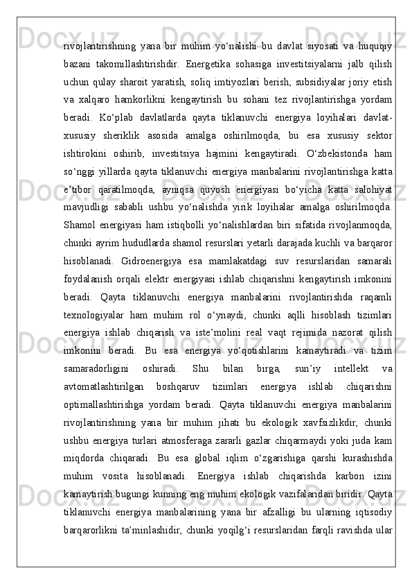 rivojlantirishning   yana   bir   muhim   yo‘nalishi   bu   davlat   siyosati   va   huquqiy
bazani   takomillashtirishdir.   Energetika   sohasiga   investitsiyalarni   jalb   qilish
uchun   qulay   sharoit  yaratish,  soliq  imtiyozlari   berish,  subsidiyalar   joriy  etish
va   xalqaro   hamkorlikni   kengaytirish   bu   sohani   tez   rivojlantirishga   yordam
beradi.   Ko‘plab   davlatlarda   qayta   tiklanuvchi   energiya   loyihalari   davlat-
xususiy   sheriklik   asosida   amalga   oshirilmoqda,   bu   esa   xususiy   sektor
ishtirokini   oshirib,   investitsiya   hajmini   kengaytiradi.   O‘zbekistonda   ham
so‘nggi   yillarda   qayta   tiklanuvchi   energiya   manbalarini   rivojlantirishga   katta
e’tibor   qaratilmoqda,   ayniqsa   quyosh   energiyasi   bo‘yicha   katta   salohiyat
mavjudligi   sababli   ushbu   yo‘nalishda   yirik   loyihalar   amalga   oshirilmoqda.
Shamol   energiyasi   ham   istiqbolli   yo‘nalishlardan   biri   sifatida   rivojlanmoqda,
chunki ayrim hududlarda shamol resurslari yetarli darajada kuchli va barqaror
hisoblanadi.   Gidroenergiya   esa   mamlakatdagi   suv   resurslaridan   samarali
foydalanish   orqali   elektr   energiyasi   ishlab   chiqarishni   kengaytirish   imkonini
beradi.   Qayta   tiklanuvchi   energiya   manbalarini   rivojlantirishda   raqamli
texnologiyalar   ham   muhim   rol   o‘ynaydi,   chunki   aqlli   hisoblash   tizimlari
energiya   ishlab   chiqarish   va   iste’molini   real   vaqt   rejimida   nazorat   qilish
imkonini   beradi.   Bu   esa   energiya   yo‘qotishlarini   kamaytiradi   va   tizim
samaradorligini   oshiradi.   Shu   bilan   birga,   sun’iy   intellekt   va
avtomatlashtirilgan   boshqaruv   tizimlari   energiya   ishlab   chiqarishni
optimallashtirishga   yordam   beradi.   Qayta   tiklanuvchi   energiya   manbalarini
rivojlantirishning   yana   bir   muhim   jihati   bu   ekologik   xavfsizlikdir,   chunki
ushbu   energiya   turlari   atmosferaga   zararli   gazlar   chiqarmaydi   yoki   juda   kam
miqdorda   chiqaradi.   Bu   esa   global   iqlim   o‘zgarishiga   qarshi   kurashishda
muhim   vosita   hisoblanadi.   Energiya   ishlab   chiqarishda   karbon   izini
kamaytirish bugungi kunning eng muhim ekologik vazifalaridan biridir. Qayta
tiklanuvchi   energiya   manbalarining   yana   bir   afzalligi   bu   ularning   iqtisodiy
barqarorlikni ta’minlashidir, chunki yoqilg‘i resurslaridan farqli ravishda ular 