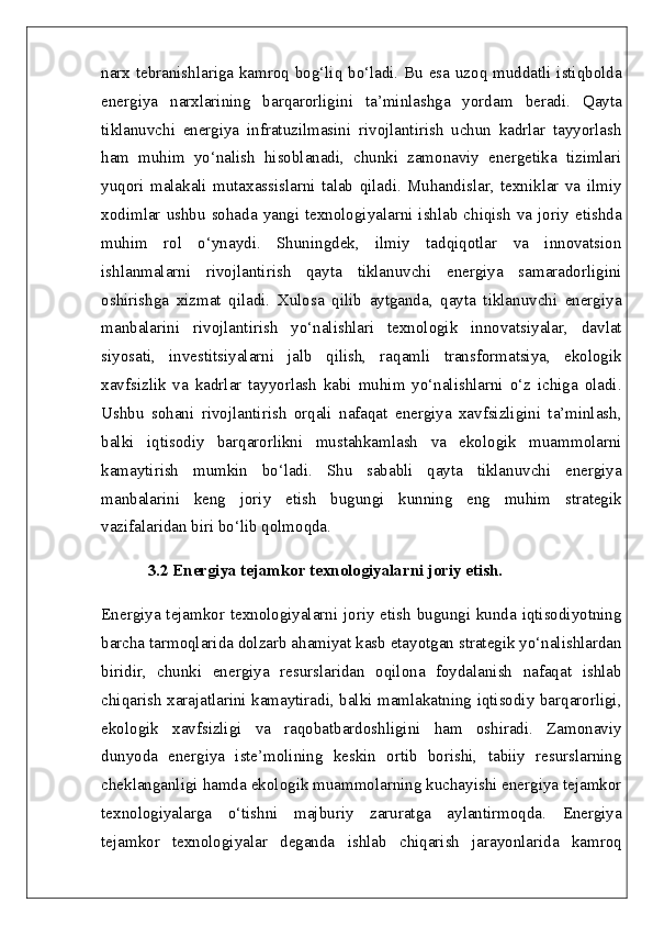 narx tebranishlariga kamroq bog‘liq bo‘ladi. Bu esa uzoq muddatli istiqbolda
energiya   narxlarining   barqarorligini   ta’minlashga   yordam   beradi.   Qayta
tiklanuvchi   energiya   infratuzilmasini   rivojlantirish   uchun   kadrlar   tayyorlash
ham   muhim   yo‘nalish   hisoblanadi,   chunki   zamonaviy   energetika   tizimlari
yuqori   malakali   mutaxassislarni   talab   qiladi.   Muhandislar,   texniklar   va   ilmiy
xodimlar  ushbu  sohada  yangi texnologiyalarni  ishlab  chiqish va joriy etishda
muhim   rol   o‘ynaydi.   Shuningdek,   ilmiy   tadqiqotlar   va   innovatsion
ishlanmalarni   rivojlantirish   qayta   tiklanuvchi   energiya   samaradorligini
oshirishga   xizmat   qiladi.   Xulosa   qilib   aytganda,   qayta   tiklanuvchi   energiya
manbalarini   rivojlantirish   yo‘nalishlari   texnologik   innovatsiyalar,   davlat
siyosati,   investitsiyalarni   jalb   qilish,   raqamli   transformatsiya,   ekologik
xavfsizlik   va   kadrlar   tayyorlash   kabi   muhim   yo‘nalishlarni   o‘z   ichiga   oladi.
Ushbu   sohani   rivojlantirish   orqali   nafaqat   energiya   xavfsizligini   ta’minlash,
balki   iqtisodiy   barqarorlikni   mustahkamlash   va   ekologik   muammolarni
kamaytirish   mumkin   bo‘ladi.   Shu   sababli   qayta   tiklanuvchi   energiya
manbalarini   keng   joriy   etish   bugungi   kunning   eng   muhim   strategik
vazifalaridan biri bo‘lib qolmoqda.
3.2 Energiya tejamkor texnologiyalarni joriy etish.  
Energiya tejamkor texnologiyalarni joriy etish bugungi kunda iqtisodiyotning
barcha tarmoqlarida dolzarb ahamiyat kasb etayotgan strategik yo‘nalishlardan
biridir,   chunki   energiya   resurslaridan   oqilona   foydalanish   nafaqat   ishlab
chiqarish xarajatlarini kamaytiradi, balki mamlakatning iqtisodiy barqarorligi,
ekologik   xavfsizligi   va   raqobatbardoshligini   ham   oshiradi.   Zamonaviy
dunyoda   energiya   iste’molining   keskin   ortib   borishi,   tabiiy   resurslarning
cheklanganligi hamda ekologik muammolarning kuchayishi energiya tejamkor
texnologiyalarga   o‘tishni   majburiy   zaruratga   aylantirmoqda.   Energiya
tejamkor   texnologiyalar   deganda   ishlab   chiqarish   jarayonlarida   kamroq 