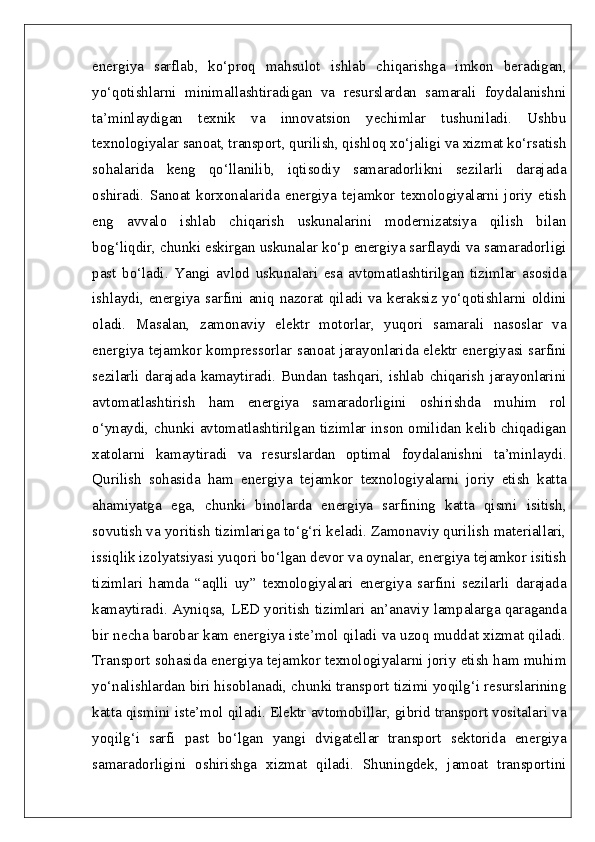 energiya   sarflab,   ko‘proq   mahsulot   ishlab   chiqarishga   imkon   beradigan,
yo‘qotishlarni   minimallashtiradigan   va   resurslardan   samarali   foydalanishni
ta’minlaydigan   texnik   va   innovatsion   yechimlar   tushuniladi.   Ushbu
texnologiyalar sanoat, transport, qurilish, qishloq xo‘jaligi va xizmat ko‘rsatish
sohalarida   keng   qo‘llanilib,   iqtisodiy   samaradorlikni   sezilarli   darajada
oshiradi.   Sanoat   korxonalarida   energiya   tejamkor   texnologiyalarni   joriy   etish
eng   avvalo   ishlab   chiqarish   uskunalarini   modernizatsiya   qilish   bilan
bog‘liqdir, chunki eskirgan uskunalar ko‘p energiya sarflaydi va samaradorligi
past   bo‘ladi.   Yangi   avlod   uskunalari   esa   avtomatlashtirilgan   tizimlar   asosida
ishlaydi, energiya sarfini aniq nazorat qiladi va keraksiz yo‘qotishlarni oldini
oladi.   Masalan,   zamonaviy   elektr   motorlar,   yuqori   samarali   nasoslar   va
energiya tejamkor kompressorlar sanoat jarayonlarida elektr energiyasi sarfini
sezilarli darajada kamaytiradi. Bundan tashqari, ishlab chiqarish jarayonlarini
avtomatlashtirish   ham   energiya   samaradorligini   oshirishda   muhim   rol
o‘ynaydi, chunki avtomatlashtirilgan tizimlar inson omilidan kelib chiqadigan
xatolarni   kamaytiradi   va   resurslardan   optimal   foydalanishni   ta’minlaydi.
Qurilish   sohasida   ham   energiya   tejamkor   texnologiyalarni   joriy   etish   katta
ahamiyatga   ega,   chunki   binolarda   energiya   sarfining   katta   qismi   isitish,
sovutish va yoritish tizimlariga to‘g‘ri keladi. Zamonaviy qurilish materiallari,
issiqlik izolyatsiyasi yuqori bo‘lgan devor va oynalar, energiya tejamkor isitish
tizimlari   hamda   “aqlli   uy”   texnologiyalari   energiya   sarfini   sezilarli   darajada
kamaytiradi. Ayniqsa, LED yoritish tizimlari an’anaviy lampalarga qaraganda
bir necha barobar kam energiya iste’mol qiladi va uzoq muddat xizmat qiladi.
Transport sohasida energiya tejamkor texnologiyalarni joriy etish ham muhim
yo‘nalishlardan biri hisoblanadi, chunki transport tizimi yoqilg‘i resurslarining
katta qismini iste’mol qiladi. Elektr avtomobillar, gibrid transport vositalari va
yoqilg‘i   sarfi   past   bo‘lgan   yangi   dvigatellar   transport   sektorida   energiya
samaradorligini   oshirishga   xizmat   qiladi.   Shuningdek,   jamoat   transportini 