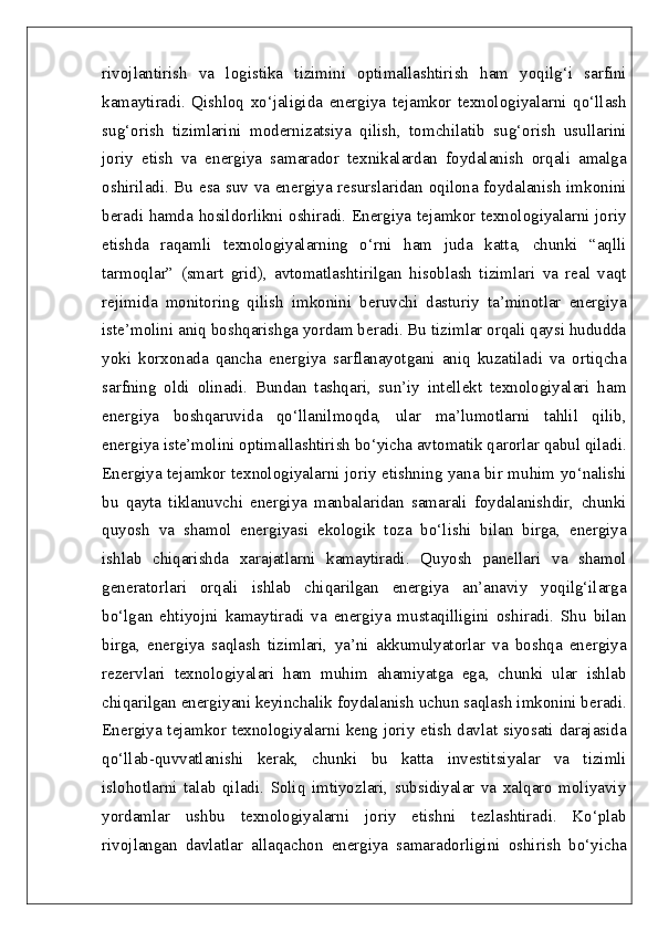 rivojlantirish   va   logistika   tizimini   optimallashtirish   ham   yoqilg‘i   sarfini
kamaytiradi.   Qishloq   xo‘jaligida   energiya   tejamkor   texnologiyalarni   qo‘llash
sug‘orish   tizimlarini   modernizatsiya   qilish,   tomchilatib   sug‘orish   usullarini
joriy   etish   va   energiya   samarador   texnikalardan   foydalanish   orqali   amalga
oshiriladi. Bu esa suv va energiya resurslaridan oqilona foydalanish imkonini
beradi hamda hosildorlikni oshiradi. Energiya tejamkor texnologiyalarni joriy
etishda   raqamli   texnologiyalarning   o‘rni   ham   juda   katta,   chunki   “aqlli
tarmoqlar”   (smart   grid),   avtomatlashtirilgan   hisoblash   tizimlari   va   real   vaqt
rejimida   monitoring   qilish   imkonini   beruvchi   dasturiy   ta’minotlar   energiya
iste’molini aniq boshqarishga yordam beradi. Bu tizimlar orqali qaysi hududda
yoki   korxonada   qancha   energiya   sarflanayotgani   aniq   kuzatiladi   va   ortiqcha
sarfning   oldi   olinadi.   Bundan   tashqari,   sun’iy   intellekt   texnologiyalari   ham
energiya   boshqaruvida   qo‘llanilmoqda,   ular   ma’lumotlarni   tahlil   qilib,
energiya iste’molini optimallashtirish bo‘yicha avtomatik qarorlar qabul qiladi.
Energiya tejamkor texnologiyalarni joriy etishning yana bir muhim yo‘nalishi
bu   qayta   tiklanuvchi   energiya   manbalaridan   samarali   foydalanishdir,   chunki
quyosh   va   shamol   energiyasi   ekologik   toza   bo‘lishi   bilan   birga,   energiya
ishlab   chiqarishda   xarajatlarni   kamaytiradi.   Quyosh   panellari   va   shamol
generatorlari   orqali   ishlab   chiqarilgan   energiya   an’anaviy   yoqilg‘ilarga
bo‘lgan   ehtiyojni   kamaytiradi   va   energiya   mustaqilligini   oshiradi.   Shu   bilan
birga,   energiya   saqlash   tizimlari,   ya’ni   akkumulyatorlar   va   boshqa   energiya
rezervlari   texnologiyalari   ham   muhim   ahamiyatga   ega,   chunki   ular   ishlab
chiqarilgan energiyani keyinchalik foydalanish uchun saqlash imkonini beradi.
Energiya tejamkor texnologiyalarni keng joriy etish davlat siyosati darajasida
qo‘llab-quvvatlanishi   kerak,   chunki   bu   katta   investitsiyalar   va   tizimli
islohotlarni   talab   qiladi.   Soliq   imtiyozlari,   subsidiyalar   va   xalqaro   moliyaviy
yordamlar   ushbu   texnologiyalarni   joriy   etishni   tezlashtiradi.   Ko‘plab
rivojlangan   davlatlar   allaqachon   energiya   samaradorligini   oshirish   bo‘yicha 