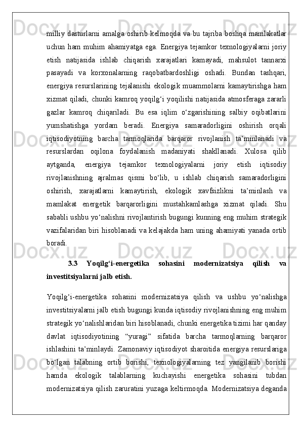 milliy dasturlarni amalga oshirib kelmoqda va bu tajriba boshqa mamlakatlar
uchun  ham  muhim ahamiyatga  ega. Energiya tejamkor  texnologiyalarni joriy
etish   natijasida   ishlab   chiqarish   xarajatlari   kamayadi,   mahsulot   tannarxi
pasayadi   va   korxonalarning   raqobatbardoshligi   oshadi.   Bundan   tashqari,
energiya  resurslarining  tejalanishi  ekologik  muammolarni  kamaytirishga  ham
xizmat qiladi, chunki kamroq yoqilg‘i yoqilishi natijasida atmosferaga zararli
gazlar   kamroq   chiqariladi.   Bu   esa   iqlim   o‘zgarishining   salbiy   oqibatlarini
yumshatishga   yordam   beradi.   Energiya   samaradorligini   oshirish   orqali
iqtisodiyotning   barcha   tarmoqlarida   barqaror   rivojlanish   ta’minlanadi   va
resurslardan   oqilona   foydalanish   madaniyati   shakllanadi.   Xulosa   qilib
aytganda,   energiya   tejamkor   texnologiyalarni   joriy   etish   iqtisodiy
rivojlanishning   ajralmas   qismi   bo‘lib,   u   ishlab   chiqarish   samaradorligini
oshirish,   xarajatlarni   kamaytirish,   ekologik   xavfsizlikni   ta’minlash   va
mamlakat   energetik   barqarorligini   mustahkamlashga   xizmat   qiladi.   Shu
sababli ushbu yo‘nalishni rivojlantirish bugungi kunning eng muhim strategik
vazifalaridan biri hisoblanadi va kelajakda ham uning ahamiyati yanada ortib
boradi.
3.3   Yoqilg‘i-energetika   sohasini   modernizatsiya   qilish   va
investitsiyalarni jalb etish.  
Yoqilg‘i-energetika   sohasini   modernizatsiya   qilish   va   ushbu   yo‘nalishga
investitsiyalarni jalb etish bugungi kunda iqtisodiy rivojlanishning eng muhim
strategik yo‘nalishlaridan biri hisoblanadi, chunki energetika tizimi har qanday
davlat   iqtisodiyotining   “yuragi”   sifatida   barcha   tarmoqlarning   barqaror
ishlashini ta’minlaydi. Zamonaviy iqtisodiyot sharoitida energiya resurslariga
bo‘lgan   talabning   ortib   borishi,   texnologiyalarning   tez   yangilanib   borishi
hamda   ekologik   talablarning   kuchayishi   energetika   sohasini   tubdan
modernizatsiya qilish zaruratini yuzaga keltirmoqda. Modernizatsiya deganda 