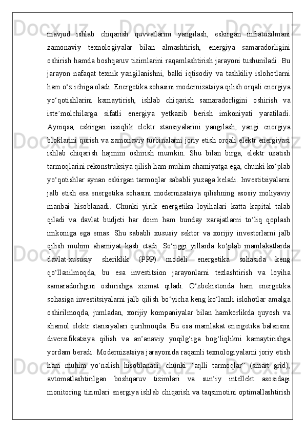 mavjud   ishlab   chiqarish   quvvatlarini   yangilash,   eskirgan   infratuzilmani
zamonaviy   texnologiyalar   bilan   almashtirish,   energiya   samaradorligini
oshirish hamda boshqaruv tizimlarini raqamlashtirish jarayoni tushuniladi. Bu
jarayon   nafaqat   texnik   yangilanishni,   balki   iqtisodiy   va   tashkiliy   islohotlarni
ham o‘z ichiga oladi. Energetika sohasini modernizatsiya qilish orqali energiya
yo‘qotishlarini   kamaytirish,   ishlab   chiqarish   samaradorligini   oshirish   va
iste’molchilarga   sifatli   energiya   yetkazib   berish   imkoniyati   yaratiladi.
Ayniqsa,   eskirgan   issiqlik   elektr   stansiyalarini   yangilash,   yangi   energiya
bloklarini qurish va zamonaviy turbinalarni joriy etish orqali elektr energiyasi
ishlab   chiqarish   hajmini   oshirish   mumkin.   Shu   bilan   birga,   elektr   uzatish
tarmoqlarini rekonstruksiya qilish ham muhim ahamiyatga ega, chunki ko‘plab
yo‘qotishlar aynan eskirgan tarmoqlar sababli yuzaga keladi. Investitsiyalarni
jalb   etish   esa   energetika   sohasini   modernizatsiya   qilishning   asosiy   moliyaviy
manbai   hisoblanadi.   Chunki   yirik   energetika   loyihalari   katta   kapital   talab
qiladi   va   davlat   budjeti   har   doim   ham   bunday   xarajatlarni   to‘liq   qoplash
imkoniga   ega   emas.   Shu   sababli   xususiy   sektor   va   xorijiy   investorlarni   jalb
qilish   muhim   ahamiyat   kasb   etadi.   So‘nggi   yillarda   ko‘plab   mamlakatlarda
davlat-xususiy   sheriklik   (PPP)   modeli   energetika   sohasida   keng
qo‘llanilmoqda,   bu   esa   investitsion   jarayonlarni   tezlashtirish   va   loyiha
samaradorligini   oshirishga   xizmat   qiladi.   O‘zbekistonda   ham   energetika
sohasiga investitsiyalarni jalb qilish bo‘yicha keng ko‘lamli islohotlar amalga
oshirilmoqda,   jumladan,   xorijiy   kompaniyalar   bilan   hamkorlikda   quyosh   va
shamol   elektr   stansiyalari   qurilmoqda.   Bu   esa   mamlakat   energetika   balansini
diversifikatsiya   qilish   va   an’anaviy   yoqilg‘iga   bog‘liqlikni   kamaytirishga
yordam beradi. Modernizatsiya jarayonida raqamli texnologiyalarni joriy etish
ham   muhim   yo‘nalish   hisoblanadi,   chunki   “aqlli   tarmoqlar”   (smart   grid),
avtomatlashtirilgan   boshqaruv   tizimlari   va   sun’iy   intellekt   asosidagi
monitoring tizimlari energiya ishlab chiqarish va taqsimotini optimallashtirish 