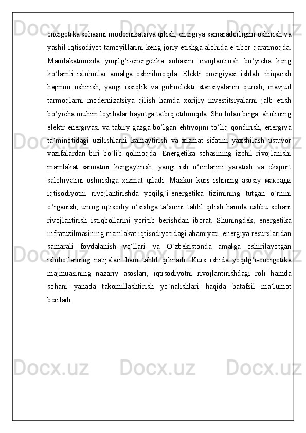 energetika sohasini modernizatsiya qilish, energiya samaradorligini oshirish va
yashil iqtisodiyot tamoyillarini keng joriy etishga alohida e’tibor qaratmoqda.
Mamlakatimizda   yoqilg‘i-energetika   sohasini   rivojlantirish   bo‘yicha   keng
ko‘lamli   islohotlar   amalga   oshirilmoqda.   Elektr   energiyasi   ishlab   chiqarish
hajmini   oshirish,   yangi   issiqlik   va   gidroelektr   stansiyalarini   qurish,   mavjud
tarmoqlarni   modernizatsiya   qilish   hamda   xorijiy   investitsiyalarni   jalb   etish
bo‘yicha muhim loyihalar hayotga tatbiq etilmoqda. Shu bilan birga, aholining
elektr  energiyasi  va  tabiiy  gazga  bo‘lgan  ehtiyojini  to‘liq  qondirish,  energiya
ta’minotidagi   uzilishlarni   kamaytirish   va   xizmat   sifatini   yaxshilash   ustuvor
vazifalardan   biri   bo‘lib   qolmoqda.   Energetika   sohasining   izchil   rivojlanishi
mamlakat   sanoatini   kengaytirish,   yangi   ish   o‘rinlarini   yaratish   va   eksport
salohiyatini   oshirishga   xizmat   qiladi.   Mazkur   kurs   ishining   asosiy   мақсади
iqtisodiyotni   rivojlantirishda   yoqilg‘i-energetika   tizimining   tutgan   o‘rnini
o‘rganish,   uning   iqtisodiy   o‘sishga   ta’sirini   tahlil   qilish   hamda   ushbu   sohani
rivojlantirish   istiqbollarini   yoritib   berishdan   iborat.   Shuningdek,   energetika
infratuzilmasining mamlakat iqtisodiyotidagi ahamiyati, energiya resurslaridan
samarali   foydalanish   yo‘llari   va   O‘zbekistonda   amalga   oshirilayotgan
islohotlarning   natijalari   ham   tahlil   qilinadi.   Kurs   ishida   yoqilg‘i-energetika
majmuasining   nazariy   asoslari,   iqtisodiyotni   rivojlantirishdagi   roli   hamda
sohani   yanada   takomillashtirish   yo‘nalishlari   haqida   batafsil   ma’lumot
beriladi. 