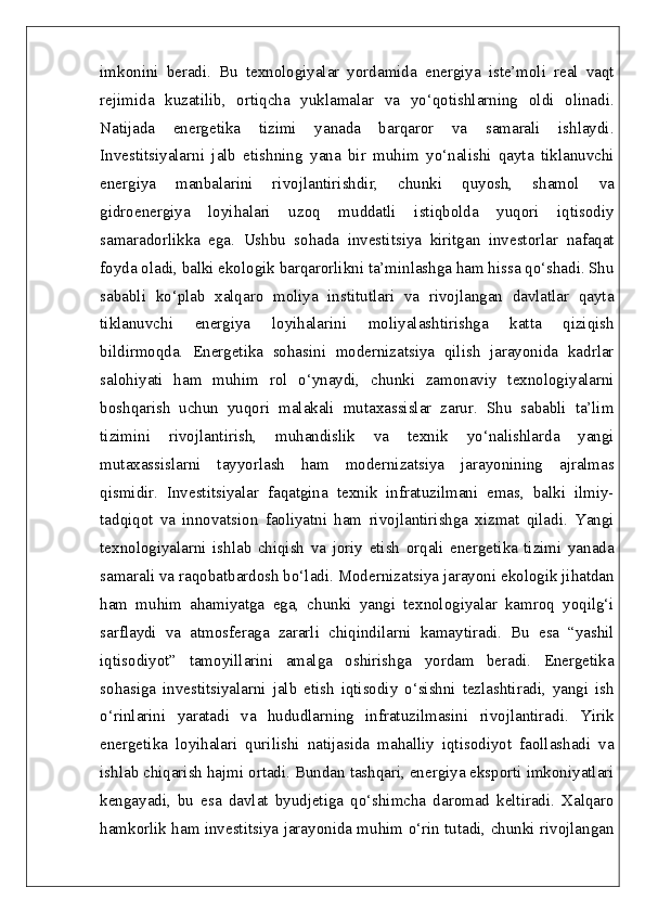 imkonini   beradi.   Bu   texnologiyalar   yordamida   energiya   iste’moli   real   vaqt
rejimida   kuzatilib,   ortiqcha   yuklamalar   va   yo‘qotishlarning   oldi   olinadi.
Natijada   energetika   tizimi   yanada   barqaror   va   samarali   ishlaydi.
Investitsiyalarni   jalb   etishning   yana   bir   muhim   yo‘nalishi   qayta   tiklanuvchi
energiya   manbalarini   rivojlantirishdir,   chunki   quyosh,   shamol   va
gidroenergiya   loyihalari   uzoq   muddatli   istiqbolda   yuqori   iqtisodiy
samaradorlikka   ega.   Ushbu   sohada   investitsiya   kiritgan   investorlar   nafaqat
foyda oladi, balki ekologik barqarorlikni ta’minlashga ham hissa qo‘shadi. Shu
sababli   ko‘plab   xalqaro   moliya   institutlari   va   rivojlangan   davlatlar   qayta
tiklanuvchi   energiya   loyihalarini   moliyalashtirishga   katta   qiziqish
bildirmoqda.   Energetika   sohasini   modernizatsiya   qilish   jarayonida   kadrlar
salohiyati   ham   muhim   rol   o‘ynaydi,   chunki   zamonaviy   texnologiyalarni
boshqarish   uchun   yuqori   malakali   mutaxassislar   zarur.   Shu   sababli   ta’lim
tizimini   rivojlantirish,   muhandislik   va   texnik   yo‘nalishlarda   yangi
mutaxassislarni   tayyorlash   ham   modernizatsiya   jarayonining   ajralmas
qismidir.   Investitsiyalar   faqatgina   texnik   infratuzilmani   emas,   balki   ilmiy-
tadqiqot   va   innovatsion   faoliyatni   ham   rivojlantirishga   xizmat   qiladi.   Yangi
texnologiyalarni   ishlab   chiqish   va   joriy   etish   orqali   energetika   tizimi   yanada
samarali va raqobatbardosh bo‘ladi. Modernizatsiya jarayoni ekologik jihatdan
ham   muhim   ahamiyatga   ega,   chunki   yangi   texnologiyalar   kamroq   yoqilg‘i
sarflaydi   va   atmosferaga   zararli   chiqindilarni   kamaytiradi.   Bu   esa   “yashil
iqtisodiyot”   tamoyillarini   amalga   oshirishga   yordam   beradi.   Energetika
sohasiga   investitsiyalarni   jalb   etish   iqtisodiy   o‘sishni   tezlashtiradi,   yangi   ish
o‘rinlarini   yaratadi   va   hududlarning   infratuzilmasini   rivojlantiradi.   Yirik
energetika   loyihalari   qurilishi   natijasida   mahalliy   iqtisodiyot   faollashadi   va
ishlab chiqarish hajmi ortadi. Bundan tashqari, energiya eksporti imkoniyatlari
kengayadi,   bu   esa   davlat   byudjetiga   qo‘shimcha   daromad   keltiradi.   Xalqaro
hamkorlik ham investitsiya jarayonida muhim o‘rin tutadi, chunki rivojlangan 