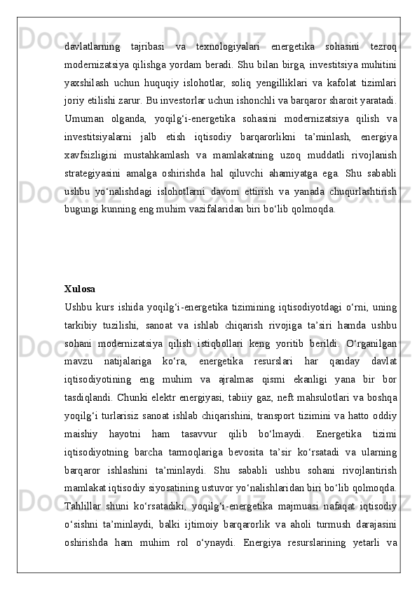 davlatlarning   tajribasi   va   texnologiyalari   energetika   sohasini   tezroq
modernizatsiya qilishga yordam beradi. Shu  bilan birga, investitsiya muhitini
yaxshilash   uchun   huquqiy   islohotlar,   soliq   yengilliklari   va   kafolat   tizimlari
joriy etilishi zarur. Bu investorlar uchun ishonchli va barqaror sharoit yaratadi.
Umuman   olganda,   yoqilg‘i-energetika   sohasini   modernizatsiya   qilish   va
investitsiyalarni   jalb   etish   iqtisodiy   barqarorlikni   ta’minlash,   energiya
xavfsizligini   mustahkamlash   va   mamlakatning   uzoq   muddatli   rivojlanish
strategiyasini   amalga   oshirishda   hal   qiluvchi   ahamiyatga   ega.   Shu   sababli
ushbu   yo‘nalishdagi   islohotlarni   davom   ettirish   va   yanada   chuqurlashtirish
bugungi kunning eng muhim vazifalaridan biri bo‘lib qolmoqda.
Xulosa  
Ushbu   kurs   ishida   yoqilg‘i-energetika   tizimining   iqtisodiyotdagi   o‘rni,   uning
tarkibiy   tuzilishi,   sanoat   va   ishlab   chiqarish   rivojiga   ta’siri   hamda   ushbu
sohani   modernizatsiya   qilish   istiqbollari   keng   yoritib   berildi.   O‘rganilgan
mavzu   natijalariga   ko‘ra,   energetika   resurslari   har   qanday   davlat
iqtisodiyotining   eng   muhim   va   ajralmas   qismi   ekanligi   yana   bir   bor
tasdiqlandi.  Chunki  elektr  energiyasi,  tabiiy  gaz,  neft  mahsulotlari  va  boshqa
yoqilg‘i turlarisiz sanoat ishlab chiqarishini, transport tizimini va hatto oddiy
maishiy   hayotni   ham   tasavvur   qilib   bo‘lmaydi.   Energetika   tizimi
iqtisodiyotning   barcha   tarmoqlariga   bevosita   ta’sir   ko‘rsatadi   va   ularning
barqaror   ishlashini   ta’minlaydi.   Shu   sababli   ushbu   sohani   rivojlantirish
mamlakat iqtisodiy siyosatining ustuvor yo‘nalishlaridan biri bo‘lib qolmoqda.
Tahlillar   shuni   ko‘rsatadiki,   yoqilg‘i-energetika   majmuasi   nafaqat   iqtisodiy
o‘sishni   ta’minlaydi,   balki   ijtimoiy   barqarorlik   va   aholi   turmush   darajasini
oshirishda   ham   muhim   rol   o‘ynaydi.   Energiya   resurslarining   yetarli   va 