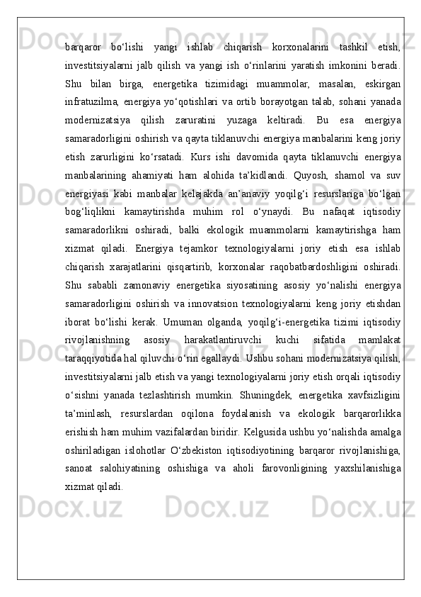 barqaror   bo‘lishi   yangi   ishlab   chiqarish   korxonalarini   tashkil   etish,
investitsiyalarni   jalb   qilish   va   yangi   ish   o‘rinlarini   yaratish   imkonini   beradi.
Shu   bilan   birga,   energetika   tizimidagi   muammolar,   masalan,   eskirgan
infratuzilma,   energiya   yo‘qotishlari   va   ortib   borayotgan   talab,   sohani   yanada
modernizatsiya   qilish   zaruratini   yuzaga   keltiradi.   Bu   esa   energiya
samaradorligini oshirish va qayta tiklanuvchi energiya manbalarini keng joriy
etish   zarurligini   ko‘rsatadi.   Kurs   ishi   davomida   qayta   tiklanuvchi   energiya
manbalarining   ahamiyati   ham   alohida   ta’kidlandi.   Quyosh,   shamol   va   suv
energiyasi   kabi   manbalar   kelajakda   an’anaviy   yoqilg‘i   resurslariga   bo‘lgan
bog‘liqlikni   kamaytirishda   muhim   rol   o‘ynaydi.   Bu   nafaqat   iqtisodiy
samaradorlikni   oshiradi,   balki   ekologik   muammolarni   kamaytirishga   ham
xizmat   qiladi.   Energiya   tejamkor   texnologiyalarni   joriy   etish   esa   ishlab
chiqarish   xarajatlarini   qisqartirib,   korxonalar   raqobatbardoshligini   oshiradi.
Shu   sababli   zamonaviy   energetika   siyosatining   asosiy   yo‘nalishi   energiya
samaradorligini   oshirish   va   innovatsion   texnologiyalarni   keng   joriy   etishdan
iborat   bo‘lishi   kerak.   Umuman   olganda,   yoqilg‘i-energetika   tizimi   iqtisodiy
rivojlanishning   asosiy   harakatlantiruvchi   kuchi   sifatida   mamlakat
taraqqiyotida hal qiluvchi o‘rin egallaydi. Ushbu sohani modernizatsiya qilish,
investitsiyalarni jalb etish va yangi texnologiyalarni joriy etish orqali iqtisodiy
o‘sishni   yanada   tezlashtirish   mumkin.   Shuningdek,   energetika   xavfsizligini
ta’minlash,   resurslardan   oqilona   foydalanish   va   ekologik   barqarorlikka
erishish ham muhim vazifalardan biridir. Kelgusida ushbu yo‘nalishda amalga
oshiriladigan   islohotlar   O‘zbekiston   iqtisodiyotining   barqaror   rivojlanishiga,
sanoat   salohiyatining   oshishiga   va   aholi   farovonligining   yaxshilanishiga
xizmat qiladi. 