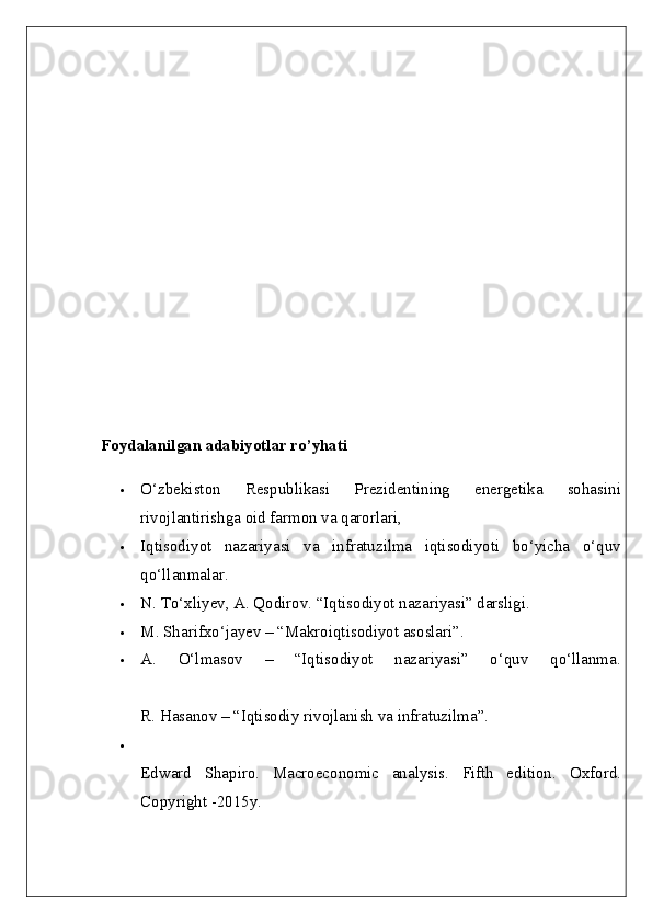Foydalanilgan adabiyotlar ro’yhati  
 O‘zbekiston   Respublikasi   Prezidentining   energetika   sohasini
rivojlantirishga oid farmon va qarorlari, 
 Iqtisodiyot   nazariyasi   va   infratuzilma   iqtisodiyoti   bo‘yicha   o‘quv
qo‘llanmalar. 
 N. To‘xliyev, A. Qodirov. “Iqtisodiyot nazariyasi” darsligi. 
 M. Sharifxo‘jayev – “Makroiqtisodiyot asoslari”.
 A.   O‘lmasov   –   “Iqtisodiyot   nazariyasi”   o‘quv   qo‘llanma.
R. Hasanov – “Iqtisodiy rivojlanish va infratuzilma”.

Edward   Shapiro.   Macroeconomic   analysis.   Fifth   edition.   Oxford.
Copyright -2015y.  