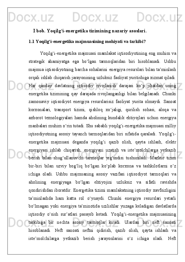 I bob.  Yoqilg‘i-energetika tizimining nazariy asoslari.
1.1 Yoqilg‘i-energetika majmuasining mohiyati va tarkibi?  
Yoqilg‘i-energetika majmuasi mamlakat iqtisodiyotining eng muhim va
strategik   ahamiyatga   ega   bo‘lgan   tarmoqlaridan   biri   hisoblanadi.   Ushbu
majmua iqtisodiyotning barcha sohalarini energiya resurslari bilan ta’minlash
orqali ishlab chiqarish jarayonining uzluksiz faoliyat yuritishiga xizmat qiladi.
Har   qanday   davlatning   iqtisodiy   rivojlanish   darajasi   ko‘p   jihatdan   uning
energetika   tizimining   qay   darajada   rivojlanganligi   bilan   belgilanadi.   Chunki
zamonaviy   iqtisodiyot   energiya   resurslarisiz   faoliyat   yurita   olmaydi.   Sanoat
korxonalari,   transport   tizimi,   qishloq   xo‘jaligi,   qurilish   sohasi,   aloqa   va
axborot   texnologiyalari   hamda   aholining   kundalik   ehtiyojlari   uchun   energiya
manbalari muhim o‘rin tutadi. Shu sababli yoqilg‘i-energetika majmuasi milliy
iqtisodiyotning   asosiy   tayanch   tarmoqlaridan   biri   sifatida   qaraladi.   Yoqilg‘i-
energetika   majmuasi   deganda   yoqilg‘i   qazib   olish,   qayta   ishlash,   elektr
energiyasi   ishlab   chiqarish,   energiyani   uzatish   va   iste’molchilarga   yetkazib
berish   bilan   shug‘ullanuvchi   tarmoqlar   yig‘indisi   tushuniladi.   Mazkur   tizim
bir-biri   bilan   uzviy   bog‘liq   bo‘lgan   ko‘plab   korxona   va   tashkilotlarni   o‘z
ichiga   oladi.   Ushbu   majmuaning   asosiy   vazifasi   iqtisodiyot   tarmoqlari   va
aholining   energiyaga   bo‘lgan   ehtiyojini   uzluksiz   va   sifatli   ravishda
qondirishdan iboratdir. Energetika tizimi mamlakatning iqtisodiy xavfsizligini
ta’minlashda   ham   katta   rol   o‘ynaydi.   Chunki   energiya   resurslari   yetarli
bo‘lmagan   yoki   energiya   ta’minotida   uzilishlar   yuzaga   keladigan   davlatlarda
iqtisodiy   o‘sish   sur’atlari   pasayib   ketadi.   Yoqilg‘i-energetika   majmuasining
tarkibiga   bir   nechta   asosiy   tarmoqlar   kiradi.   Ulardan   biri   neft   sanoati
hisoblanadi.   Neft   sanoati   neftni   qidirish,   qazib   olish,   qayta   ishlash   va
iste’molchilarga   yetkazib   berish   jarayonlarini   o‘z   ichiga   oladi.   Neft 