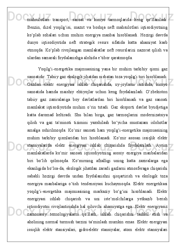 mahsulotlari   transport,   sanoat   va   kimyo   tarmoqlarida   keng   qo‘llaniladi.
Benzin,   dizel   yoqilg‘isi,   mazut   va   boshqa   neft   mahsulotlari   iqtisodiyotning
ko‘plab   sohalari   uchun   muhim   energiya   manbai   hisoblanadi.   Hozirgi   davrda
dunyo   iqtisodiyotida   neft   strategik   resurs   sifatida   katta   ahamiyat   kasb
etmoqda.   Ko‘plab   rivojlangan   mamlakatlar   neft   resurslarini   nazorat   qilish   va
ulardan samarali foydalanishga alohida e’tibor qaratmoqda.
Yoqilg‘i-energetika   majmuasining   yana   bir   muhim   tarkibiy   qismi   gaz
sanoatidir. Tabiiy gaz ekologik jihatdan nisbatan toza yoqilg‘i turi hisoblanadi.
Gazdan   elektr   energiyasi   ishlab   chiqarishda,   uy-joylarni   isitishda,   kimyo
sanoatida   hamda   maishiy   ehtiyojlar   uchun   keng   foydalaniladi.   O‘zbekiston
tabiiy   gaz   zaxiralariga   boy   davlatlardan   biri   hisoblanadi   va   gaz   sanoati
mamlakat   iqtisodiyotida   muhim   o‘rin   tutadi.   Gaz   eksporti   davlat   byudjetiga
katta   daromad   keltiradi.   Shu   bilan   birga,   gaz   tarmoqlarini   modernizatsiya
qilish   va   gaz   ta’minoti   tizimini   yaxshilash   bo‘yicha   muntazam   islohotlar
amalga   oshirilmoqda.   Ko‘mir   sanoati   ham   yoqilg‘i-energetika   majmuasining
muhim   tarkibiy   qismlaridan   biri   hisoblanadi.   Ko‘mir   asosan   issiqlik   elektr
stansiyalarida   elektr   energiyasi   ishlab   chiqarishda   foydalaniladi.   Ayrim
mamlakatlarda   ko‘mir   sanoati   iqtisodiyotning   asosiy   energiya   manbalaridan
biri   bo‘lib   qolmoqda.   Ko‘mirning   afzalligi   uning   katta   zaxiralarga   ega
ekanligida bo‘lsa-da, ekologik jihatdan zararli gazlarni atmosferaga chiqarishi
sababli   hozirgi   davrda   undan   foydalanishni   qisqartirish   va   ekologik   toza
energiya   manbalariga   o‘tish   tendensiyasi   kuchaymoqda.   Elektr   energetikasi
yoqilg‘i-energetika   majmuasining   markaziy   bo‘g‘ini   hisoblanadi.   Elektr
energiyasi   ishlab   chiqarish   va   uni   iste’molchilarga   yetkazib   berish
iqtisodiyotni   rivojlantirishda   hal   qiluvchi   ahamiyatga   ega.   Elektr   energiyasiz
zamonaviy   texnologiyalarni   qo‘llash,   ishlab   chiqarishni   tashkil   etish   va
aholining  normal turmush  tarzini  ta’minlash mumkin  emas. Elektr energiyasi
issiqlik   elektr   stansiyalari,   gidroelektr   stansiyalar,   atom   elektr   stansiyalari 