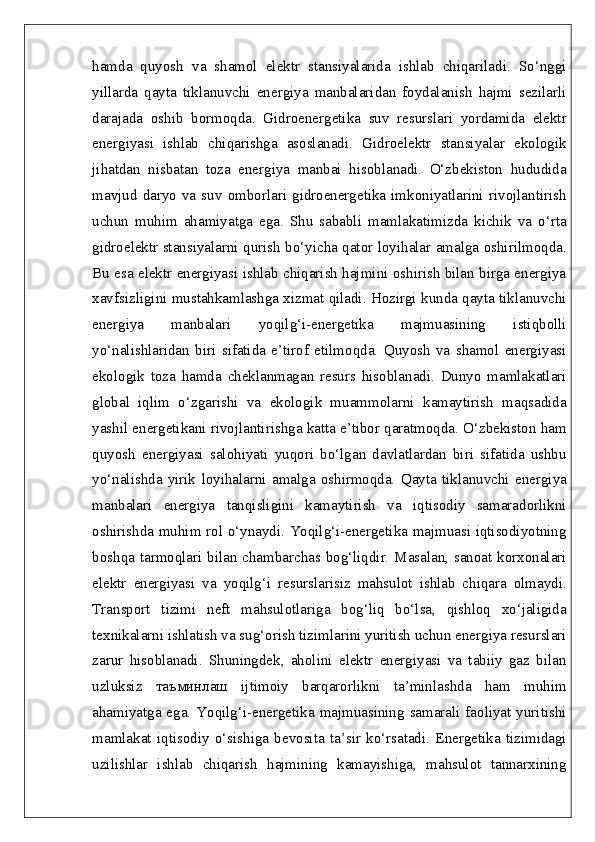 hamda   quyosh   va   shamol   elektr   stansiyalarida   ishlab   chiqariladi.   So‘nggi
yillarda   qayta   tiklanuvchi   energiya   manbalaridan   foydalanish   hajmi   sezilarli
darajada   oshib   bormoqda.   Gidroenergetika   suv   resurslari   yordamida   elektr
energiyasi   ishlab   chiqarishga   asoslanadi.   Gidroelektr   stansiyalar   ekologik
jihatdan   nisbatan   toza   energiya   manbai   hisoblanadi.   O‘zbekiston   hududida
mavjud  daryo  va  suv  omborlari  gidroenergetika   imkoniyatlarini   rivojlantirish
uchun   muhim   ahamiyatga   ega.   Shu   sababli   mamlakatimizda   kichik   va   o‘rta
gidroelektr stansiyalarni qurish bo‘yicha qator loyihalar amalga oshirilmoqda.
Bu esa elektr energiyasi ishlab chiqarish hajmini oshirish bilan birga energiya
xavfsizligini mustahkamlashga xizmat qiladi. Hozirgi kunda qayta tiklanuvchi
energiya   manbalari   yoqilg‘i-energetika   majmuasining   istiqbolli
yo‘nalishlaridan   biri   sifatida   e’tirof   etilmoqda.   Quyosh   va   shamol   energiyasi
ekologik   toza   hamda   cheklanmagan   resurs   hisoblanadi.   Dunyo   mamlakatlari
global   iqlim   o‘zgarishi   va   ekologik   muammolarni   kamaytirish   maqsadida
yashil energetikani rivojlantirishga katta e’tibor qaratmoqda. O‘zbekiston ham
quyosh   energiyasi   salohiyati   yuqori   bo‘lgan   davlatlardan   biri   sifatida   ushbu
yo‘nalishda   yirik   loyihalarni   amalga   oshirmoqda.   Qayta   tiklanuvchi   energiya
manbalari   energiya   tanqisligini   kamaytirish   va   iqtisodiy   samaradorlikni
oshirishda muhim rol o‘ynaydi. Yoqilg‘i-energetika majmuasi iqtisodiyotning
boshqa tarmoqlari bilan chambarchas bog‘liqdir. Masalan, sanoat korxonalari
elektr   energiyasi   va   yoqilg‘i   resurslarisiz   mahsulot   ishlab   chiqara   olmaydi.
Transport   tizimi   neft   mahsulotlariga   bog‘liq   bo‘lsa,   qishloq   xo‘jaligida
texnikalarni ishlatish va sug‘orish tizimlarini yuritish uchun energiya resurslari
zarur   hisoblanadi.   Shuningdek,   aholini   elektr   energiyasi   va   tabiiy   gaz   bilan
uzluksiz   таъминлаш   ijtimoiy   barqarorlikni   ta’minlashda   ham   muhim
ahamiyatga ega. Yoqilg‘i-energetika majmuasining samarali faoliyat yuritishi
mamlakat   iqtisodiy   o‘sishiga   bevosita   ta’sir   ko‘rsatadi.   Energetika   tizimidagi
uzilishlar   ishlab   chiqarish   hajmining   kamayishiga,   mahsulot   tannarxining 