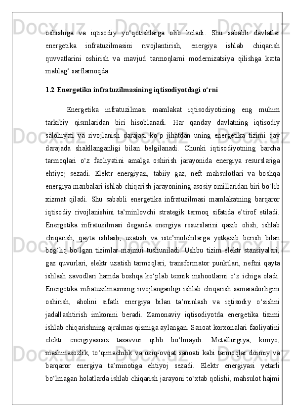 oshishiga   va   iqtisodiy   yo‘qotishlarga   olib   keladi.   Shu   sababli   davlatlar
energetika   infratuzilmasini   rivojlantirish,   energiya   ishlab   chiqarish
quvvatlarini   oshirish   va   mavjud   tarmoqlarni   modernizatsiya   qilishga   katta
mablag‘ sarflamoqda.
1.2 Energetika infratuzilmasining iqtisodiyotdagi o‘rni
Energetika   infratuzilmasi   mamlakat   iqtisodiyotining   eng   muhim
tarkibiy   qismlaridan   biri   hisoblanadi.   Har   qanday   davlatning   iqtisodiy
salohiyati   va   rivojlanish   darajasi   ko‘p   jihatdan   uning   energetika   tizimi   qay
darajada   shakllanganligi   bilan   belgilanadi.   Chunki   iqtisodiyotning   barcha
tarmoqlari   o‘z   faoliyatini   amalga   oshirish   jarayonida   energiya   resurslariga
ehtiyoj   sezadi.   Elektr   energiyasi,   tabiiy   gaz,   neft   mahsulotlari   va   boshqa
energiya manbalari ishlab chiqarish jarayonining asosiy omillaridan biri bo‘lib
xizmat   qiladi.   Shu   sababli   energetika   infratuzilmasi   mamlakatning   barqaror
iqtisodiy   rivojlanishini   ta’minlovchi   strategik   tarmoq   sifatida   e’tirof   etiladi.
Energetika   infratuzilmasi   deganda   energiya   resurslarini   qazib   olish,   ishlab
chiqarish,   qayta   ishlash,   uzatish   va   iste’molchilarga   yetkazib   berish   bilan
bog‘liq   bo‘lgan   tizimlar   majmui   tushuniladi.   Ushbu   tizim   elektr   stansiyalari,
gaz   quvurlari,   elektr   uzatish   tarmoqlari,   transformator   punktlari,   neftni   qayta
ishlash   zavodlari   hamda   boshqa   ko‘plab   texnik   inshootlarni   o‘z   ichiga   oladi.
Energetika   infratuzilmasining  rivojlanganligi   ishlab  chiqarish   samaradorligini
oshirish,   aholini   sifatli   energiya   bilan   ta’minlash   va   iqtisodiy   o‘sishni
jadallashtirish   imkonini   beradi.   Zamonaviy   iqtisodiyotda   energetika   tizimi
ishlab chiqarishning ajralmas qismiga aylangan. Sanoat korxonalari faoliyatini
elektr   energiyasisiz   tasavvur   qilib   bo‘lmaydi.   Metallurgiya,   kimyo,
mashinasozlik,   to‘qimachilik  va   oziq-ovqat  sanoati   kabi   tarmoqlar  doimiy   va
barqaror   energiya   ta’minotiga   ehtiyoj   sezadi.   Elektr   energiyasi   yetarli
bo‘lmagan holatlarda ishlab chiqarish jarayoni to‘xtab qolishi, mahsulot hajmi 
